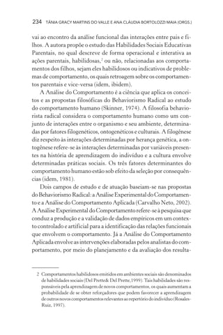 234 TÂNIA GRACY MARTINS DO VALLE E ANA CLÁUDIA BORTOLOZZI MAIA (ORGS.)
vai ao encontro da análise funcional das interações entre pais e fi-
lhos. A autora propõe o estudo das Habilidades Sociais Educativas
Parentais, no qual descreve de forma operacional e interativa as
ações parentais, habilidosas,2
ou não, relacionadas aos comporta-
mentos dos filhos, sejam eles habilidosos ou indicativos de proble-
mas de comportamento, os quais retroagem sobre os comportamen-
tos parentais e vice-versa (idem, ibidem).
A Análise do Comportamento é a ciência que aplica os concei-
tos e as propostas filosóficas do Behaviorismo Radical ao estudo
do comportamento humano (Skinner, 1974). A filosofia behavio-
rista radical considera o comportamento humano como um con-
junto de interações entre o organismo e seu ambiente, determina-
das por fatores filogenéticos, ontogenéticos e culturais. A filogênese
diz respeito às interações determinadas por herança genética, a on-
togênese refere-se às interações determinadas por variáveis presen-
tes na história de aprendizagem do indivíduo e a cultura envolve
determinadas práticas sociais. Os três fatores determinantes do
comportamento humano estão sob efeito da seleção por consequên-
cias (idem, 1981).
Dois campos de estudo e de atuação baseiam-se nas propostas
doBehaviorismoRadical:aAnáliseExperimentaldoComportamen-
to e a Análise do Comportamento Aplicada (Carvalho Neto, 2002).
AAnáliseExperimentaldoComportamentorefere-seàpesquisaque
conduz a produção e a validação de dados empíricos em um contex-
to controlado e artificial para a identificação das relações funcionais
que envolvem o comportamento. Já a Análise do Comportamento
Aplicada envolve as intervenções elaboradas pelos analistas do com-
portamento, por meio do planejamento e da avaliação dos resulta-
2 Comportamentos habilidosos emitidos em ambientes sociais são denominados
de habilidades sociais (Del Prette& Del Prette,1999).Tais habilidades são res-
ponsáveis pela aprendizagem de novos comportamentos, os quais aumentam a
probabilidade de se obter reforçadores que podem favorecer a aprendizagem
deoutrosnovoscomportamentosrelevantesaorepertóriodoindivíduo(Rosales-
Ruiz, 1997).
 