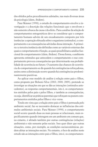 APRENDIZAGEM E COMPORTAMENTO HUMANO 235
dos obtidos pelos procedimentos adotados, nas mais diversas áreas
da psicologia (idem, ibidem).
Para Skinner (1998), o estudo do comportamento envolve a in-
vestigação e a descrição das relações funcionais que o envolvem e
não somente a busca da causa e do efeito. Para a análise da seleção de
comportamentos ontogenéticos deve-se considerar que o compor-
tamento humano advém de um encadeamento composto por três
instâncias:aoperaçãoefetuadasobreoorganismo(estímulos),ocom-
portamento e as consequências advindas dessa interação. A primei-
ra e a terceira instância são definidas como as variáveis externas das
quais o comportamento é função, as quais possibilitam a análise fun-
cional do comportamento (idem, ibidem). Dessa forma, o ambiente
apresenta estímulos que antecedem o comportamento e esse com-
portamento provoca consequências que determinarão sua probabi-
lidade de ocorrência no futuro. O aumento das chances de ocorrên-
cia do comportamento se dá quando há contingências reforçadoras,
assim como a diminuição ocorre quando há contingências predomi-
nantemente punitivas.
Ao aplicar esse modelo de análise à relação entre pais e filhos,
como proposto por Bolsoni-Silva (2003; 2008; 2009), pretende-se
investigar as situações em que se dão as interações (estímulos ante-
cedentes), as respostas comportamentais, isto é, os comportamen-
tos emitidos pelos pais e pelos filhos, e também as consequências,
ouseja,identificaraspráticasparentaisquereforçamoupunemcom-
portamentos emitidos pelos filhos e vice-versa.
Tendo em vista que a relação entre pais e filhos é permeada pelo
ambiente social, faz-se necessário destacar as influências dos estí-
mulos ambientais sociais. Para Skinner (1998), o comportamento
social ocorre quando duas ou mais pessoas se relacionam, mais es-
pecificamente quando interagem em um ambiente em comum que,
no entanto, é afetado também por outras contingências (relações)
ambientais e não somente pelas sociais. Isso quer dizer que outras
situações, como, por exemplo, as condições socioeconômicas, po-
dem afetar as interações sociais. No entanto, o foco de análise neste
estudo são as interações entre pais e filhos, isto é, os comportamen-
 
