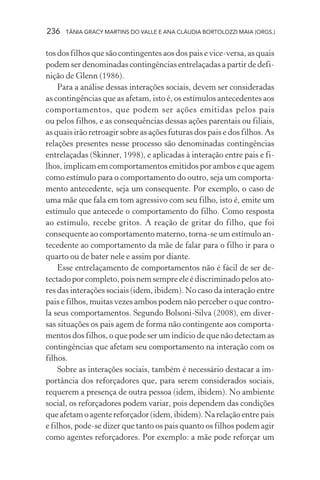 236 TÂNIA GRACY MARTINS DO VALLE E ANA CLÁUDIA BORTOLOZZI MAIA (ORGS.)
tos dos filhos que são contingentes aos dos pais e vice-versa, as quais
podem ser denominadas contingências entrelaçadas a partir de defi-
nição de Glenn (1986).
Para a análise dessas interações sociais, devem ser consideradas
as contingências que as afetam, isto é, os estímulos antecedentes aos
comportamentos, que podem ser ações emitidas pelos pais
ou pelos filhos, e as consequências dessas ações parentais ou filiais,
as quais irão retroagir sobre as ações futuras dos pais e dos filhos. As
relações presentes nesse processo são denominadas contingências
entrelaçadas (Skinner, 1998), e aplicadas à interação entre pais e fi-
lhos, implicam em comportamentos emitidos por ambos e que agem
como estímulo para o comportamento do outro, seja um comporta-
mento antecedente, seja um consequente. Por exemplo, o caso de
uma mãe que fala em tom agressivo com seu filho, isto é, emite um
estímulo que antecede o comportamento do filho. Como resposta
ao estímulo, recebe gritos. A reação de gritar do filho, que foi
consequente ao comportamento materno, torna-se um estímulo an-
tecedente ao comportamento da mãe de falar para o filho ir para o
quarto ou de bater nele e assim por diante.
Esse entrelaçamento de comportamentos não é fácil de ser de-
tectado por completo, pois nem sempre ele é discriminado pelos ato-
res das interações sociais (idem, ibidem). No caso da interação entre
pais e filhos, muitas vezes ambos podem não perceber o que contro-
la seus comportamentos. Segundo Bolsoni-Silva (2008), em diver-
sas situações os pais agem de forma não contingente aos comporta-
mentos dos filhos, o que pode ser um indício de que não detectam as
contingências que afetam seu comportamento na interação com os
filhos.
Sobre as interações sociais, também é necessário destacar a im-
portância dos reforçadores que, para serem considerados sociais,
requerem a presença de outra pessoa (idem, ibidem). No ambiente
social, os reforçadores podem variar, pois dependem das condições
que afetam o agente reforçador (idem, ibidem). Na relação entre pais
e filhos, pode-se dizer que tanto os pais quanto os filhos podem agir
como agentes reforçadores. Por exemplo: a mãe pode reforçar um
 