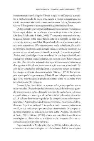 APRENDIZAGEM E COMPORTAMENTO HUMANO 237
comportamento emitido pelo filho ao elogiá-lo; o filho pode aumen-
tar a probabilidade de que a mãe venha a elogiá-lo novamente ao
emitiressecomportamentoemoutromomento.Interaçõesnasquais
tanto o filho quanto a mãe agem como agentes reforçadores.
Outro aspecto relevante dos reforçadores sociais diz respeito aos
fatores que afetam as mudanças das contingências reforçadoras
(Andery, Micheletto & Sério, 2005).Transpondo esse conhecimen-
to para a relação entre pais e filhos, cita-se o exemplo da mãe que
apresenta uma regra ao filho. Dependendo do comportamento des-
te, a mãe apresentará diferentes reações: se ele a obedecer, ela pode-
rá reforçar a obediência com atenção social; se ele não a obedecer, ela
poderá deixar de reforçar, retirando a atenção (punição negativa).
Assim, será possível perceber a mudança de contingências influen-
ciada pelos estímulos antecedentes, no caso em que o filho obedece
ou não. Os estímulos antecedentes, que afetam o comportamento
dos agentes reforçadores, neste caso a ação materna, não são tão fá-
ceis de ser detectados, principalmente quando se tratam de estímu-
los não presentes na situação imediata (Skinner, 1998). Por exem-
plo, a mãe pode brigar com seu filho influenciada por uma situação
que viveu em outra contingência ambiental, como no trabalho e/ou
no relacionamento conjugal.
As condições que afetam os agentes reforçadores podem ser as
maisvariadas.Oquedependedomomentoatualdoindivíduoquan-
do interage com o outro, depende também de sua história e de suas
experiências anteriores, que são influenciadas pelo ambiente cultu-
ral. A cultura determina os padrões de comportamento de uma co-
munidade. Alguns desses padrões são reforçados e outros não (idem,
ibidem). A prática cultural é formada a partir do comportamento
social, mas é mais ampla por envolver a transmissão de comporta-
mentos operantes de uma geração para outra (Andery, Micheletto
& Sério, 2005). Skinner (1998) afirma ser mais fácil identificar as
contingências observadas no ambiente social do que explicar as ra-
zões dessas contingências culturais.
Segundo Andery, Micheletto e Sério (2005), é difícil identificar
e descrever todas as contingências culturais envolvidas nas relações
 