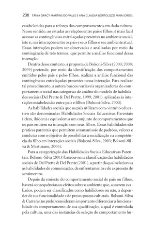 238 TÂNIA GRACY MARTINS DO VALLE E ANA CLÁUDIA BORTOLOZZI MAIA (ORGS.)
estabelecidas para o reforço dos comportamentos em dada cultura.
Nesse sentido, ao estudar as relações entre pais e filhos, é mais fácil
acessar as contingências entrelaçadas presentes no ambiente social,
isto é, nas interações entre os pais e seus filhos e seu ambiente atual.
Essas interações podem ser observadas e analisadas por meio da
contingência de três termos, que permite a análise funcional dessa
interação.
Dentro desse contexto, a proposta de Bolsoni-Silva (2003; 2008;
2009) pretende, por meio da identificação dos comportamentos
emitidos pelos pais e pelos filhos, realizar a análise funcional das
contingências entrelaçadas presentes nessa interação. Para realizar
tal procedimento, a autora buscou variáveis organizadoras do com-
portamento social nas categorias de análise do modelo de habilida-
des sociais (Del Prette & Del Prette, 1999; 2001), aplicadas às inte-
rações estabelecidas entre pais e filhos (Bolsoni-Silva, 2003).
As habilidades sociais que os pais utilizam com o intuito educa-
tivo são denominadas Habilidades Sociais Educativas Parentais
(idem, ibidem) e equivalem a um conjunto de comportamentos que
os pais emitem na interação com seus filhos. Essas habilidades são
práticas parentais que permitem a transmissão de padrões, valores e
condutas com o objetivo de possibilitar a socialização e a competên-
cia do filho em interações sociais (Bolsoni-Silva, 2003; Bolsoni-Sil-
va & Marturano, 2006).
Para a categorização das Habilidades Sociais Educativas Paren-
tais, Bolsoni-Silva (2003) baseou-se na classificação das habilidades
sociais de Del Prette & Del Prette (2001), a partir da qual selecionou
as habilidades de comunicação, de enfrentamento e de expressão de
sentimentos.
Depois da emissão do comportamento social de pais ou filhos,
haverá consequências ou efeitos sobre o ambiente que, ao serem ava-
liados, podem ser classificados como habilidosos ou não, a depen-
der de sua funcionalidade e de pressupostos culturais. Bolsoni-Silva
& Carrara (no prelo) consideram importante diferenciar a funciona-
lidade do comportamento de sua qualificação, a qual é controlada
pela cultura, uma das instâncias de seleção do comportamento hu-
 
