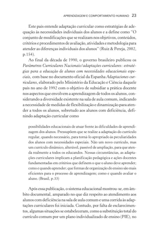 APRENDIZAGEM E COMPORTAMENTO HUMANO 23
Este país entende adaptação curricular como estratégias de ade-
quação às necessidades individuais dos alunos e a define como “O
conjunto de modificações que se realizam nos objetivos, conteúdos,
critérioseprocedimentosdeavaliação,atividadesemetodologiapara
atender as diferenças individuais dos alunos” (Ruiz & Pereja, 2002,
p.154).
Ao final da década de 1990, o governo brasileiro publicou os
Parâmetros Curriculares Nacionais/adaptações curriculares: estraté-
gias para a educação de alunos com necessidades educacionais espe-
ciais, com base no documento oficial da Espanha Adaptaciones cur-
riculares, elaborado pelo Ministério da Educação e Ciência daquele
país no ano de 1992 com o objetivo de subsidiar a prática docente
nos aspectos que envolvem a aprendizagem de todos os alunos, con-
siderando a diversidade existente na sala de aula comum, indicando
a necessidade de medidas de flexibilização e dinamização para aten-
der a todos os alunos, sobretudo aos alunos com deficiência, defi-
nindo adaptação curricular como
possibilidades educacionais de atuar frente às dificuldades de aprendi-
zagem dos alunos. Pressupõem que se realize a adaptação do currículo
regular, quando necessário, para torná-lo apropriado às peculiaridades
dos alunos com necessidades especiais. Não um novo currículo, mas
um currículo dinâmico, alterável, passível de ampliação, para que aten-
da realmente a todos os educandos. Nessas circunstâncias, as adapta-
ções curriculares implicam a planificação pedagógica e ações docentes
fundamentadas em critérios que definem o que o aluno deve aprender;
como e quando aprender; que formas de organização do ensino são mais
eficientes para o processo de aprendizagem; como e quando avaliar o
aluno. (Brasil, p.33)
Após essa publicação, o sistema educacional mostrou-se, em âm-
bito documental, amparado no que diz respeito ao atendimento aos
alunos com deficiência na sala de aula comum e uma corrida às adap-
tações curriculares foi iniciada. Contudo, por falta de esclarecimen-
tos, algumas situações se estabeleceram, como a substituição total do
currículo comum por um plano individualizado de ensino (PIE), no
 