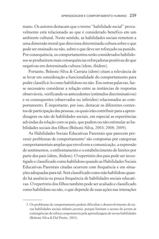 APRENDIZAGEM E COMPORTAMENTO HUMANO 239
mano. Os autores destacam que o termo “habilidade social” prova-
velmente está relacionado ao que é considerado benéfico em um
ambiente cultural. Neste sentido, as habilidades sociais remetem a
uma dimensão moral que direciona determinada cultura sobre o que
pode ser ensinado ou não, sobre o que deve ser reforçado ou punido.
Por consequência, os comportamentos serão considerados habilido-
sos se produzirem mais consequências reforçadoras positivas do que
negativas em determinada cultura (idem, ibidem).
Portanto, Bolsoni-Silva & Carrara (idem) citam a relevância de
se levar em consideração a funcionalidade do comportamento para
poder classificá-lo como habilidoso ou não. Em outras palavras, faz-
se necessário considerar a relação entre as instâncias de respostas
observáveis,verificandoosantecedentes(estímulosdiscriminativos)
e os consequentes (observados ou inferidos) relacionados ao com-
portamento. É importante, por isso, destacar os diferentes contex-
tos de participação das pessoas, os quais irão contribuir para a apren-
dizagem ou não de habilidades sociais, em especial as experiências
advindas da relação com os pais, que podem ou não estimular as ha-
bilidades sociais dos filhos (Bolsoni-Silva, 2003; 2008; 2009).
As Habilidades Sociais Educativas Parentais que parecem pre-
venir problemas de comportamento3
são compostas por categorias
comportamentais amplas que envolvem a comunicação, a expressão
de sentimentos, o enfrentamento e o estabelecimento de limites por
parte dos pais (idem, ibidem). O repertório dos pais pode ser inves-
tigado e classificado como habilidoso quando as Habilidades Sociais
Educativas Parentais citadas ocorrem com frequência e em situa-
çõesadequadasparatal.Seráclassificadocomonãohabilidosoquan-
do há ausência ou pouca frequência de habilidades sociais educati-
vas. O repertório dos filhos também pode ser avaliado e classificado
como habilidoso ou não, o que depende de suas ações nas interações
3 Os problemas de comportamento podem dificultar o desenvolvimento de no-
vas habilidades sociais infanto juvenis, porque limitam o acesso do jovem às
contingências de reforço responsáveis pela aprendizagem de novas habilidades
(Bolsoni-Silva & Del Prette, 2003).
 