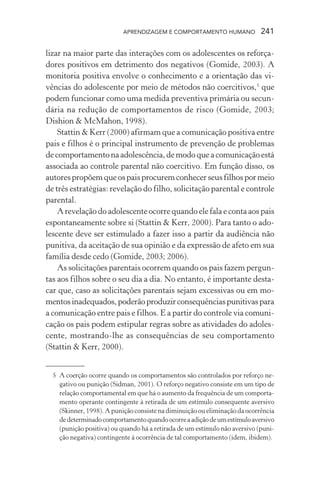 APRENDIZAGEM E COMPORTAMENTO HUMANO 241
lizar na maior parte das interações com os adolescentes os reforça-
dores positivos em detrimento dos negativos (Gomide, 2003). A
monitoria positiva envolve o conhecimento e a orientação das vi-
vências do adolescente por meio de métodos não coercitivos,5
que
podem funcionar como uma medida preventiva primária ou secun-
dária na redução de comportamentos de risco (Gomide, 2003;
Dishion & McMahon, 1998).
Stattin & Kerr (2000) afirmam que a comunicação positiva entre
pais e filhos é o principal instrumento de prevenção de problemas
decomportamentonaadolescência,demodoqueacomunicaçãoestá
associada ao controle parental não coercitivo. Em função disso, os
autorespropõemqueospaisprocuremconhecerseusfilhospormeio
de três estratégias: revelação do filho, solicitação parental e controle
parental.
A revelação do adolescente ocorre quando ele fala e conta aos pais
espontaneamente sobre si (Stattin & Kerr, 2000). Para tanto o ado-
lescente deve ser estimulado a fazer isso a partir da audiência não
punitiva, da aceitação de sua opinião e da expressão de afeto em sua
família desde cedo (Gomide, 2003; 2006).
As solicitações parentais ocorrem quando os pais fazem pergun-
tas aos filhos sobre o seu dia a dia. No entanto, é importante desta-
car que, caso as solicitações parentais sejam excessivas ou em mo-
mentosinadequados,poderãoproduzirconsequênciaspunitivaspara
a comunicação entre pais e filhos. E a partir do controle via comuni-
cação os pais podem estipular regras sobre as atividades do adoles-
cente, mostrando-lhe as consequências de seu comportamento
(Stattin & Kerr, 2000).
5 A coerção ocorre quando os comportamentos são controlados por reforço ne-
gativo ou punição (Sidman, 2001). O reforço negativo consiste em um tipo de
relação comportamental em que há o aumento da frequência de um comporta-
mento operante contingente à retirada de um estímulo consequente aversivo
(Skinner, 1998). A punição consiste na diminuição ou eliminação da ocorrência
dedeterminadocomportamentoquandoocorreaadiçãodeumestímuloaversivo
(punição positiva) ou quando há a retirada de um estímulo não aversivo (puni-
ção negativa) contingente à ocorrência de tal comportamento (idem, ibidem).
 