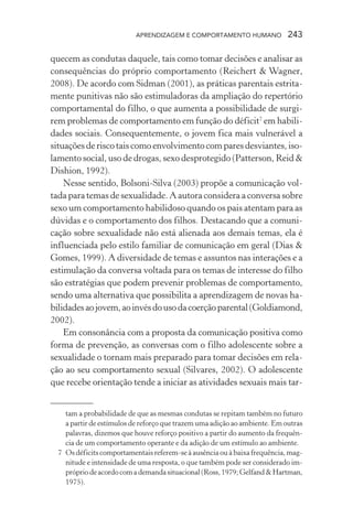APRENDIZAGEM E COMPORTAMENTO HUMANO 243
quecem as condutas daquele, tais como tomar decisões e analisar as
consequências do próprio comportamento (Reichert & Wagner,
2008). De acordo com Sidman (2001), as práticas parentais estrita-
mente punitivas não são estimuladoras da ampliação do repertório
comportamental do filho, o que aumenta a possibilidade de surgi-
rem problemas de comportamento em função do déficit7
em habili-
dades sociais. Consequentemente, o jovem fica mais vulnerável a
situações de risco tais como envolvimento com pares desviantes, iso-
lamento social, uso de drogas, sexo desprotegido (Patterson, Reid &
Dishion, 1992).
Nesse sentido, Bolsoni-Silva (2003) propõe a comunicação vol-
tada para temas de sexualidade. A autora considera a conversa sobre
sexo um comportamento habilidoso quando os pais atentam para as
dúvidas e o comportamento dos filhos. Destacando que a comuni-
cação sobre sexualidade não está alienada aos demais temas, ela é
influenciada pelo estilo familiar de comunicação em geral (Dias &
Gomes, 1999). A diversidade de temas e assuntos nas interações e a
estimulação da conversa voltada para os temas de interesse do filho
são estratégias que podem prevenir problemas de comportamento,
sendo uma alternativa que possibilita a aprendizagem de novas ha-
bilidadesaojovem,aoinvésdousodacoerçãoparental(Goldiamond,
2002).
Em consonância com a proposta da comunicação positiva como
forma de prevenção, as conversas com o filho adolescente sobre a
sexualidade o tornam mais preparado para tomar decisões em rela-
ção ao seu comportamento sexual (Silvares, 2002). O adolescente
que recebe orientação tende a iniciar as atividades sexuais mais tar-
tam a probabilidade de que as mesmas condutas se repitam também no futuro
a partir de estímulos de reforço que trazem uma adição ao ambiente. Em outras
palavras, dizemos que houve reforço positivo a partir do aumento da frequên-
cia de um comportamento operante e da adição de um estímulo ao ambiente.
7 Os déficits comportamentais referem-se à ausência ou à baixa frequência, mag-
nitude e intensidade de uma resposta, o que também pode ser considerado im-
própriodeacordocomademandasituacional(Ross,1979;Gelfand&Hartman,
1975).
 