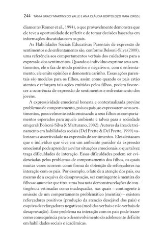 244 TÂNIA GRACY MARTINS DO VALLE E ANA CLÁUDIA BORTOLOZZI MAIA (ORGS.)
diamente (Romer et al., 1994), o que provavelmente demonstra que
ele teve a oportunidade de refletir e de tomar decisões baseadas em
informações discutidas com os pais.
As Habilidades Sociais Educativas Parentais de expressão de
sentimentos e de enfrentamento são, conforme Bolsoni-Silva (2008),
uma referência aos comportamentos verbais dos cuidadores para a
expressão dos sentimentos. Quando o indivíduo exprime seus sen-
timentos, ele o faz de modo positivo e negativo e, com o enfrenta-
mento, ele emite opiniões e demonstra carinho. Essas ações paren-
tais são modelos para os filhos, assim como quando os pais estão
atentos e reforçam tais ações emitidas pelos filhos, podem favore-
cer a ocorrência de expressão de sentimentos e enfrentamento dos
jovens.
A expressividade emocional honesta e contextualizada previne
problemasdecomportamento,poisospais,aoexpressaremseussen-
timentos, possivelmente estão ensinando a seus filhos os comporta-
mentos esperados para aquele ambiente e talvez para a sociedade
emgeral(Bolsoni-Silva&Marturano,2002).Autoresdaáreadetrei-
namento em habilidades sociais (Del Prette & Del Prette, 1999) va-
lorizam a assertividade na expressão de sentimentos. Eles destacam
que o indivíduo que vive em um ambiente punidor da expressão
emocional pode aprender a evitar situações emocionais, o que talvez
traga dificuldades de interação. Essas dificuldades podem ser evi-
denciadas pelos problemas de comportamento dos filhos, os quais
muitas vezes ocorrem como forma de obtenção de reforçadores na
interação com os pais. Por exemplo, o fato de a atenção dos pais, ou
mesmo de a esquiva de desaprovação, ser contingente à mentira do
filho ao anunciar que tirou uma boa nota demonstra relações de con-
tingência estimadas como inadequadas, nas quais – contingente à
emissão de um comportamento problemático (mentira) – existem
reforçadores positivos (produção da atenção desejável dos pais) e
esquiva de reforçadores negativos (medidas verbais e não verbais de
desaprovação). Esse problema na interação com os pais pode trazer
como consequência para o desenvolvimento do adolescente déficits
em habilidades sociais e acadêmicas.
 