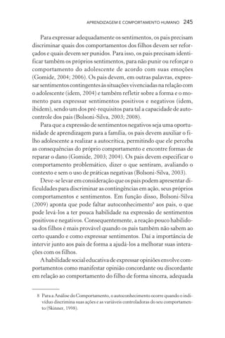 APRENDIZAGEM E COMPORTAMENTO HUMANO 245
Para expressar adequadamente os sentimentos, os pais precisam
discriminar quais dos comportamentos dos filhos devem ser refor-
çados e quais devem ser punidos. Para isso, os pais precisam identi-
ficar também os próprios sentimentos, para não punir ou reforçar o
comportamento do adolescente de acordo com suas emoções
(Gomide, 2004; 2006). Os pais devem, em outras palavras, expres-
sarsentimentoscontingentesàssituaçõesvivenciadasnarelaçãocom
o adolescente (idem, 2004) e também refletir sobre a forma e o mo-
mento para expressar sentimentos positivos e negativos (idem,
ibidem), sendo um dos pré-requisitos para tal a capacidade de auto-
controle dos pais (Bolsoni-Silva, 2003; 2008).
Para que a expressão de sentimentos negativos seja uma oportu-
nidade de aprendizagem para a família, os pais devem auxiliar o fi-
lho adolescente a realizar a autocrítica, permitindo que ele perceba
as consequências do próprio comportamento e encontre formas de
reparar o dano (Gomide, 2003; 2004). Os pais devem especificar o
comportamento problemático, dizer o que sentiram, avaliando o
contexto e sem o uso de práticas negativas (Bolsoni-Silva, 2003).
Deve-se levar em consideração que os pais podem apresentar di-
ficuldades para discriminar as contingências em ação, seus próprios
comportamentos e sentimentos. Em função disso, Bolsoni-Silva
(2009) aponta que pode faltar autoconhecimento8
aos pais, o que
pode levá-los a ter pouca habilidade na expressão de sentimentos
positivos e negativos. Consequentemente, a reação pouco habilido-
sa dos filhos é mais provável quando os pais também não sabem ao
certo quando e como expressar sentimentos. Daí a importância de
intervir junto aos pais de forma a ajudá-los a melhorar suas intera-
ções com os filhos.
Ahabilidadesocialeducativadeexpressaropiniõesenvolvecom-
portamentos como manifestar opinião concordante ou discordante
em relação ao comportamento do filho de forma sincera, adequada
8 Para a Análise do Comportamento, o autoconhecimento ocorre quando o indi-
víduo discrimina suas ações e as variáveis controladoras do seu comportamen-
to (Skinner, 1998).
 