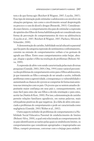 APRENDIZAGEM E COMPORTAMENTO HUMANO 247
tem e de que forma agir (Reichert &Wagner, 2007; Luyckx, 2007).
Esse tipo de interação pode estimular o adolescente a se envolver em
situações perigosas, tais como o envolvimento sexual desprotegido
ou precoce e o uso de álcool e drogas (Borawski, 2003). Consideran-
do esses fatores, o comportamento dos pais de estimular a expressão
de opiniões dos filhos de forma habilidosa pode ser considerado uma
forma de prevenção de comportamentos de risco na adolescência
(Luyckx et al., 2007; Reichert &Wagner, 2007; Pacheco, Silveira &
Schneider, 2008).
A demonstração de carinho, habilidade social educativa parental
quefazpartedacategoriaexpressãodesentimentoseenfrentamento,
consiste na emissão de comportamentos verbais e/ou gestuais de
agrado aos filhos. Entre esses comportamentos estão beijar, abra-
çar, elogiar e ajudar o filho na resolução de problemas (Bolsoni-Sil-
va, 2009).
A expressão de afeto vem sendo caracterizada pelas mais diversas
pesquisas(Gomide,2003;2004;Otta,1994)comovariávelpreventi-
vadosproblemasdecomportamentoentrepaisefilhosadolescentes,
já que transmite ao filho a sensação de ser amado e aceito, inibindo
problemas como a agressividade, a insegurança e a vulnerabilidade e
aumentandoaschancesdeojovemsecomportardeformamaisamis-
tosa nas interações com os pais. Os jovens que se sentem amados de-
positarão maior confiança em seus pais e, consequentemente, será
mais fácil para estes dar aos filhos a devida orientação e para estes,
aceitá-las(Stattin&Kerr,2000).Porisso,ademonstraçãodecarinho
permite relações familiares agradáveis, em outras palavras, mais
reforçadoras positivas do que negativas. Já a falta de afeto está asso-
ciada a problemas de comportamento e pode ser caracterizada como
negligência (Gomide, 2003;Weber et al., 2002).
Outro aspecto inibidor de problemas de comportamento é a Ha-
bilidade Social Educativa Parental de estabelecimento de limites
(Bolsoni-Silva, 2008), a qual está relacionada ao comportamento de
os pais identificarem as razões pelas quais se estabelecem limites, os
comportamentos que consideram apropriados e inapropriados aos
filhos, cumprir promessas, conversar com o cônjuge para estabele-
 