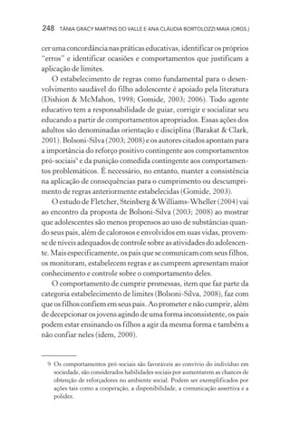 248 TÂNIA GRACY MARTINS DO VALLE E ANA CLÁUDIA BORTOLOZZI MAIA (ORGS.)
cerumaconcordâncianaspráticaseducativas,identificarospróprios
“erros” e identificar ocasiões e comportamentos que justificam a
aplicação de limites.
O estabelecimento de regras como fundamental para o desen-
volvimento saudável do filho adolescente é apoiado pela literatura
(Dishion & McMahon, 1998; Gomide, 2003; 2006). Todo agente
educativo tem a responsabilidade de guiar, corrigir e socializar seu
educando a partir de comportamentos apropriados. Essas ações dos
adultos são denominadas orientação e disciplina (Barakat & Clark,
2001). Bolsoni-Silva (2003; 2008) e os autores citados apontam para
a importância do reforço positivo contingente aos comportamentos
pró-sociais9
e da punição comedida contingente aos comportamen-
tos problemáticos. É necessário, no entanto, manter a consistência
na aplicação de consequências para o cumprimento ou descumpri-
mento de regras anteriormente estabelecidas (Gomide, 2003).
O estudo de Fletcher, Steinberg &Williams-Wheller (2004) vai
ao encontro da proposta de Bolsoni-Silva (2003; 2008) ao mostrar
que adolescentes são menos propensos ao uso de substâncias quan-
do seus pais, além de calorosos e envolvidos em suas vidas, provem-
se de níveis adequados de controle sobre as atividades do adolescen-
te. Mais especificamente, os pais que se comunicam com seus filhos,
os monitoram, estabelecem regras e as cumprem apresentam maior
conhecimento e controle sobre o comportamento deles.
O comportamento de cumprir promessas, item que faz parte da
categoria estabelecimento de limites (Bolsoni-Silva, 2008), faz com
queosfilhosconfiememseuspais.Aoprometerenãocumprir,além
de decepcionar os jovens agindo de uma forma inconsistente, os pais
podem estar ensinando os filhos a agir da mesma forma e também a
não confiar neles (idem, 2000).
9 Os comportamentos pró-sociais são favoráveis ao convívio do indivíduo em
sociedade, são considerados habilidades sociais por aumentarem as chances de
obtenção de reforçadores no ambiente social. Podem ser exemplificados por
ações tais como a cooperação, a disponibilidade, a comunicação assertiva e a
polidez.
 