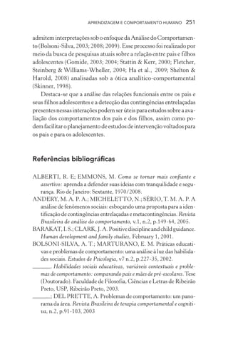 APRENDIZAGEM E COMPORTAMENTO HUMANO 251
admiteminterpretaçõessoboenfoquedaAnálisedoComportamen-
to (Bolsoni-Silva, 2003; 2008; 2009). Esse processo foi realizado por
meio da busca de pesquisas atuais sobre a relação entre pais e filhos
adolescentes (Gomide, 2003; 2004; Stattin & Kerr, 2000; Fletcher,
Steinberg & Williams-Wheller, 2004; Ha et al., 2009; Shelton &
Harold, 2008) analisadas sob a ótica analítico-comportamental
(Skinner, 1998).
Destaca-se que a análise das relações funcionais entre os pais e
seus filhos adolescentes e a detecção das contingências entrelaçadas
presentesnessasinteraçõespodemserúteisparaestudossobreaava-
liação dos comportamentos dos pais e dos filhos, assim como po-
demfacilitaroplanejamentodeestudosdeintervençãovoltadospara
os pais e para os adolescentes.
Referências bibliográficas
ALBERTI, R. E; EMMONS, M. Como se tornar mais confiante e
assertivo: aprenda a defender suas ideias com tranquilidade e segu-
rança. Rio de Janeiro: Sextante, 1970/2008.
ANDERY, M. A. P. A.; MICHELETTO, N.; SÉRIO,T. M. A. P. A
análise de fenômenos sociais: esboçando uma proposta para a iden-
tificação de contingências entrelaçadas e metacontingências. Revista
Brasileira de análise do comportamento, v.1, n.2, p.149-64, 2005.
BARAKAT,I.S.;CLARK,J.A.Positivedisciplineandchildguidance.
Human development and family studies, February 1, 2001.
BOLSONI-SILVA, A. T.; MARTURANO, E. M. Práticas educati-
vas e problemas de comportamento: uma análise à luz das habilida-
des sociais. Estudos de Psicologia, v7 n.2, p.227-35, 2002.
. Habilidades sociais educativas, variáveis contextuais e proble-
mas de comportamento: comparando pais e mães de pré-escolares.Tese
(Doutorado). Faculdade de Filosofia, Ciências e Letras de Ribeirão
Preto, USP, Ribeirão Preto, 2003.
; DEL PRETTE, A. Problemas de comportamento: um pano-
rama da área. Revista Brasileira de terapia comportamental e cogniti-
va, n.2, p.91-103, 2003
 