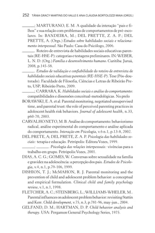 252 TÂNIA GRACY MARTINS DO VALLE E ANA CLÁUDIA BORTOLOZZI MAIA (ORGS.)
; MARTURANO, E. M. A qualidade da interação “pais e fi-
lhos” e sua relação com problemas de comportamentos de pré-esco-
lares. In: BANDEIRA, M.; DEL PRETTE, Z. A. P.; DEL
PRETTE, A. (Orgs.) Estudos sobre habilidades sociais e relaciona-
mento interpessoal. São Paulo: Casa do Psicólogo, 2006.
. Roteiro de entrevista de habilidades sociais educativas paren-
tais (RE-HSE-P): categorias e testagens preliminares. IN:WEBER,
L. N. D. (Org.) Família e desenvolvimento humano. Curitiba: Juruá,
2008, p.145-58.
. Estudos de validação e confiabilidade do roteiro de entrevista de
habilidades sociais educativas parentais (RE-HSE-P).Tese(Pós-dou-
torado). Faculdade de Filosofia, Ciências e Letras de Ribeirão Pre-
to, USP, Ribeirão Preto, 2009.
; CARRARA, K. Habilidades sociais e análise do comportamento:
compatibilidades e dissensões conceitual-metodológicas. No prelo
BORAWSKI,E.A.etal.Parentalmonitoring,negotiatedunsupervised
time, and parental trust: the role of perceived parenting practices in
adolescent health risk behaviors. Journal of adolescent health, n.33,
p60-70, 2003.
CARVALHONETO,M.B.Análisedocomportamento:behaviorismo
radical, análise experimental do comportamento e análise aplicada
do comportamento. Interação em Psicologia, v.6 n.1, p.13-8, 2002.
DEL PRETE, A; DEL PRETE, Z. A. P. Psicologia das habilidades so-
ciais: terapia e educação. Petrópolis: EditoraVozes, 1999.
; . Psicologia das relações interpessoais: vivências para o
trabalho em grupo. Petrópolis:Vozes, 2001.
DIAS, A. C. G.; GOMES,W. Conversas sobre sexualidade na família
e gravidez na adolescência: a percepção dos pais. Estudos de Psicolo-
gia, v.4, n.1, p.79-106, 1999.
DISHION, T. J.; McMAHON, R. J. Parental monitoring and the
prevention of child and adolescent problem behavior: a conceptual
and empirical formulation. Clinical child and family psychology
review, v.1, n.1, 1998.
FLETCHER, A. C.; STEINBERG, L.;WILLIAMS-WHELER, M..
Parentalinfluencesonadolescentproblembehavior:revisitingStattin
and Kerr. Child development, v.75, n.3, p.781-96, may-jun., 2004.
GELFAND, D. M.; HARTMAN, D. P. Child behavior analysis and
therapy. USA: Pergamon General Psychology Series, 1975.
 