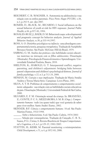 254 TÂNIA GRACY MARTINS DO VALLE E ANA CLÁUDIA BORTOLOZZI MAIA (ORGS.)
REICHERT, C. B.; WAGNER, A. Autonomia na adolescência e sua
relação com os estilos parentais. Psico Porto Alegre PUCRS, v.38,
n.3, p.292-9, set.-dez 2007.
ROMER, D.; BLACK, M.; RICARDO, I. Social influences on the
sexual behavior of youth at risk for HIV exposure. Journal Public
Health, n.84, p.977-85, 1994.
ROSALES-RUIZ,J.;BAER,D.M.Behavioralcusps:adevelopmental
and pragmatic concept for behavior analysis. Journal of Applied
Behavior Analysis, n.30, p.533-44,1997.
ROSS, A. O. Distúrbios psicológicos na infância: uma abordagem com-
portamentalateoria,pesquisaeterapêutica.TraduçãodeAuriphebo
Berrance Simões. São Paulo: McGraw-Hill do Brasil, 1979.
SABBAG, G. M. Análise das práticas e das habilidades sociais educati-
vas maternas na interação com os filhos adolescentes. Dissertação
(Mestrado). Psicologia do Desenvolvimento e Aprendizagem. Uni-
versidade Estadual Paulista, Bauru, 2010.
SHELTON, K.; HAROLD, G. T. Interparental conflict, negative
parenting, and children’s adjustment: bridging links between
parent’s depression and children’s psychological distress. Journal of
family psychology, v.22, n.5, p.712-24, 2008.
SIDMAN, M. Coerção e suas implicações. Tradução de Maria Amália
Andery e Tereza Maria Sério. Campinas: Livro Pleno, 2001.
SILVA, A. T. B. Problemas de comportamento e comportamentos social-
mente adequados: sua relação com as habilidades sociais educativas
depais.Dissertação(Mestrado).UniversidadeFederaldeSãoCarlos,
2000.
SILVARES, E. F. M. Orientação sexual da criança. In: BRANDÃO,
Z.; CONTE, F. C. S.; MEZZAROBA, S. M. B. (Orgs.). Compor-
tamento humano: tudo (ou quase tudo) que você gostaria de saber
para viver melhor. Santo André: Esetec, 2002.
SKINNER, B.F. Ciência e comportamento humano. 10.ed. São Paulo:
Martins Fontes, 1953/1998.
. Sobre o behaviorismo. 8.ed. São Paulo: Cultrix, 1974/2003
. Seleção por consequências. Tradução de Cançado, C. R. X.;
Soares, P. G.; Cirino, S. Revista Brasileira deTerapia Comportamen-
tal e Cognitiva, v.9, n.1, p.129-37, 1981/2007.
STATTIN, H.; KERR, M. Parental monitoring: a reinterpretation.
Child Development, v.71, n.4, p.1072-85, 2000.
 
