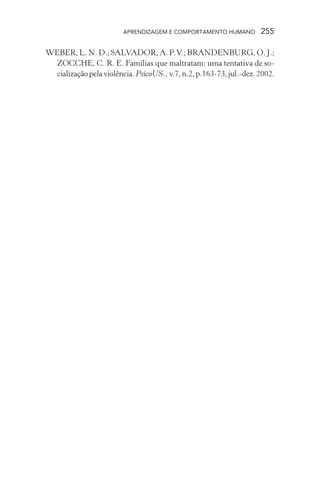 APRENDIZAGEM E COMPORTAMENTO HUMANO 255
WEBER, L. N. D.; SALVADOR, A. P.V.; BRANDENBURG, O. J.;
ZOCCHE, C. R. E. Famílias que maltratam: uma tentativa de so-
cializaçãopelaviolência.PsicoUS.,v.7,n.2,p.163-73,jul.-dez.2002.
 