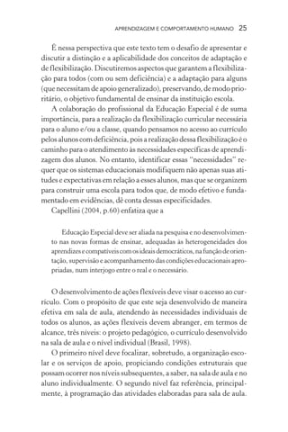 APRENDIZAGEM E COMPORTAMENTO HUMANO 25
É nessa perspectiva que este texto tem o desafio de apresentar e
discutir a distinção e a aplicabilidade dos conceitos de adaptação e
de flexibilização. Discutiremos aspectos que garantem a flexibiliza-
ção para todos (com ou sem deficiência) e a adaptação para alguns
(que necessitam de apoio generalizado), preservando, de modo prio-
ritário, o objetivo fundamental de ensinar da instituição escola.
A colaboração do profissional da Educação Especial é de suma
importância, para a realização da flexibilização curricular necessária
para o aluno e/ou a classe, quando pensamos no acesso ao currículo
pelosalunoscomdeficiência,poisarealizaçãodessaflexibilizaçãoéo
caminho para o atendimento às necessidades específicas de aprendi-
zagem dos alunos. No entanto, identificar essas “necessidades” re-
quer que os sistemas educacionais modifiquem não apenas suas ati-
tudes e expectativas em relação a esses alunos, mas que se organizem
para construir uma escola para todos que, de modo efetivo e funda-
mentado em evidências, dê conta dessas especificidades.
Capellini (2004, p.60) enfatiza que a
Educação Especial deve ser aliada na pesquisa e no desenvolvimen-
to nas novas formas de ensinar, adequadas às heterogeneidades dos
aprendizesecompatíveiscomosideaisdemocráticos,nafunçãodeorien-
tação, supervisão e acompanhamento das condições educacionais apro-
priadas, num interjogo entre o real e o necessário.
O desenvolvimento de ações flexíveis deve visar o acesso ao cur-
rículo. Com o propósito de que este seja desenvolvido de maneira
efetiva em sala de aula, atendendo às necessidades individuais de
todos os alunos, as ações flexíveis devem abranger, em termos de
alcance, três níveis: o projeto pedagógico, o currículo desenvolvido
na sala de aula e o nível individual (Brasil, 1998).
O primeiro nível deve focalizar, sobretudo, a organização esco-
lar e os serviços de apoio, propiciando condições estruturais que
possam ocorrer nos níveis subsequentes, a saber, na sala de aula e no
aluno individualmente. O segundo nível faz referência, principal-
mente, à programação das atividades elaboradas para sala de aula.
 