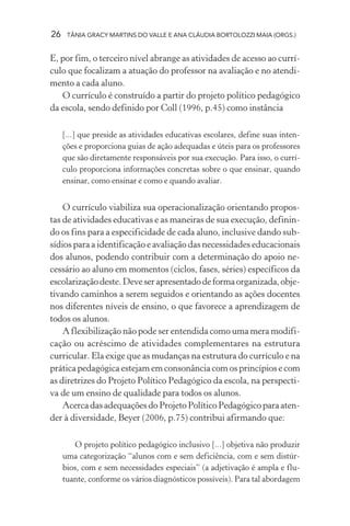 26 TÂNIA GRACY MARTINS DO VALLE E ANA CLÁUDIA BORTOLOZZI MAIA (ORGS.)
E, por fim, o terceiro nível abrange as atividades de acesso ao currí-
culo que focalizam a atuação do professor na avaliação e no atendi-
mento a cada aluno.
O currículo é construído a partir do projeto político pedagógico
da escola, sendo definido por Coll (1996, p.45) como instância
[...] que preside as atividades educativas escolares, define suas inten-
ções e proporciona guias de ação adequadas e úteis para os professores
que são diretamente responsáveis por sua execução. Para isso, o currí-
culo proporciona informações concretas sobre o que ensinar, quando
ensinar, como ensinar e como e quando avaliar.
O currículo viabiliza sua operacionalização orientando propos-
tas de atividades educativas e as maneiras de sua execução, definin-
do os fins para a especificidade de cada aluno, inclusive dando sub-
sídios para a identificação e avaliação das necessidades educacionais
dos alunos, podendo contribuir com a determinação do apoio ne-
cessário ao aluno em momentos (ciclos, fases, séries) específicos da
escolarizaçãodeste.Deveserapresentadodeformaorganizada,obje-
tivando caminhos a serem seguidos e orientando as ações docentes
nos diferentes níveis de ensino, o que favorece a aprendizagem de
todos os alunos.
A flexibilização não pode ser entendida como uma mera modifi-
cação ou acréscimo de atividades complementares na estrutura
curricular. Ela exige que as mudanças na estrutura do currículo e na
prática pedagógica estejam em consonância com os princípios e com
as diretrizes do Projeto Político Pedagógico da escola, na perspecti-
va de um ensino de qualidade para todos os alunos.
Acerca das adequações do Projeto Político Pedagógico para aten-
der à diversidade, Beyer (2006, p.75) contribui afirmando que:
O projeto político pedagógico inclusivo [...] objetiva não produzir
uma categorização “alunos com e sem deficiência, com e sem distúr-
bios, com e sem necessidades especiais” (a adjetivação é ampla e flu-
tuante, conforme os vários diagnósticos possíveis). Para tal abordagem
 