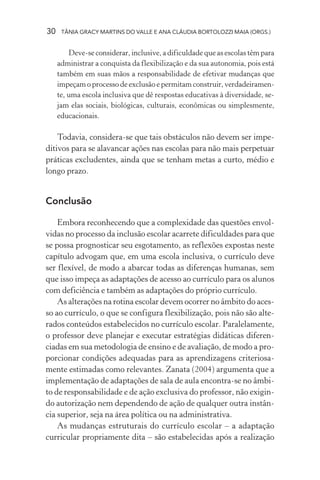 30 TÂNIA GRACY MARTINS DO VALLE E ANA CLÁUDIA BORTOLOZZI MAIA (ORGS.)
Deve-se considerar, inclusive, a dificuldade que as escolas têm para
administrar a conquista da flexibilização e da sua autonomia, pois está
também em suas mãos a responsabilidade de efetivar mudanças que
impeçam o processo de exclusão e permitam construir, verdadeiramen-
te, uma escola inclusiva que dê respostas educativas à diversidade, se-
jam elas sociais, biológicas, culturais, econômicas ou simplesmente,
educacionais.
Todavia, considera-se que tais obstáculos não devem ser impe-
ditivos para se alavancar ações nas escolas para não mais perpetuar
práticas excludentes, ainda que se tenham metas a curto, médio e
longo prazo.
Conclusão
Embora reconhecendo que a complexidade das questões envol-
vidas no processo da inclusão escolar acarrete dificuldades para que
se possa prognosticar seu esgotamento, as reflexões expostas neste
capítulo advogam que, em uma escola inclusiva, o currículo deve
ser flexível, de modo a abarcar todas as diferenças humanas, sem
que isso impeça as adaptações de acesso ao currículo para os alunos
com deficiência e também as adaptações do próprio currículo.
As alterações na rotina escolar devem ocorrer no âmbito do aces-
so ao currículo, o que se configura flexibilização, pois não são alte-
rados conteúdos estabelecidos no currículo escolar. Paralelamente,
o professor deve planejar e executar estratégias didáticas diferen-
ciadas em sua metodologia de ensino e de avaliação, de modo a pro-
porcionar condições adequadas para as aprendizagens criteriosa-
mente estimadas como relevantes. Zanata (2004) argumenta que a
implementação de adaptações de sala de aula encontra-se no âmbi-
to de responsabilidade e de ação exclusiva do professor, não exigin-
do autorização nem dependendo de ação de qualquer outra instân-
cia superior, seja na área política ou na administrativa.
As mudanças estruturais do currículo escolar – a adaptação
curricular propriamente dita – são estabelecidas após a realização
 