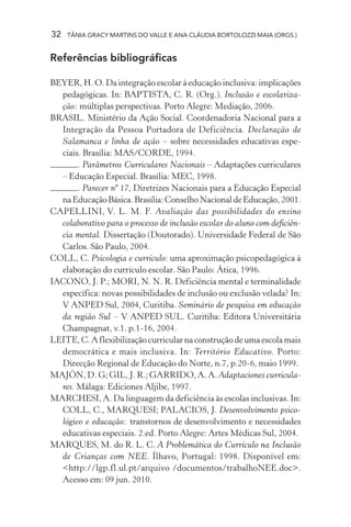 32 TÂNIA GRACY MARTINS DO VALLE E ANA CLÁUDIA BORTOLOZZI MAIA (ORGS.)
Referências bibliográficas
BEYER, H. O. Da integração escolar à educação inclusiva: implicações
pedagógicas. In: BAPTISTA, C. R. (Org.). Inclusão e escolariza-
ção: múltiplas perspectivas. Porto Alegre: Mediação, 2006.
BRASIL. Ministério da Ação Social. Coordenadoria Nacional para a
Integração da Pessoa Portadora de Deficiência. Declaração de
Salamanca e linha de ação – sobre necessidades educativas espe-
ciais. Brasília: MAS/CORDE, 1994.
. Parâmetros Curriculares Nacionais – Adaptações curriculares
– Educação Especial. Brasília: MEC, 1998.
. Parecer nº 17, Diretrizes Nacionais para a Educação Especial
naEducaçãoBásica.Brasília:ConselhoNacionaldeEducação,2001.
CAPELLINI, V. L. M. F. Avaliação das possibilidades do ensino
colaborativo para o processo de inclusão escolar do aluno com deficiên-
cia mental. Dissertação (Doutorado). Universidade Federal de São
Carlos. São Paulo, 2004.
COLL, C. Psicologia e currículo: uma aproximação psicopedagógica à
elaboração do currículo escolar. São Paulo: Ática, 1996.
IACONO, J. P.; MORI, N. N. R. Deficiência mental e terminalidade
específica: novas possibilidades de inclusão ou exclusão velada? In:
V ANPED Sul, 2004, Curitiba. Seminário de pesquisa em educação
da região Sul – V ANPED SUL. Curitiba: Editora Universitária
Champagnat, v.1. p.1-16, 2004.
LEITE,C.Aflexibilizaçãocurricularnaconstruçãodeumaescolamais
democrática e mais inclusiva. In: Território Educativo. Porto:
Direcção Regional de Educação do Norte, n.7, p.20-6, maio 1999.
MAJÓN, D. G; GIL, J. R.; GARRIDO, A. A. Adaptaciones curricula-
res. Málaga: Ediciones Aljibe, 1997.
MARCHESI, A. Da linguagem da deficiência às escolas inclusivas. In:
COLL, C., MARQUESI; PALACIOS, J. Desenvolvimento psico-
lógico e educação: transtornos de desenvolvimento e necessidades
educativas especiais. 2.ed. Porto Alegre: Artes Médicas Sul, 2004.
MARQUES, M. do R. L. C. A Problemática do Currículo na Inclusão
de Crianças com NEE. Ílhavo, Portugal: 1998. Disponível em:
<http://lgp.fl.ul.pt/arquivo /documentos/trabalhoNEE.doc>.
Acesso em: 09 jun. 2010.
 