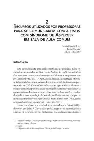 2
RECURSOS UTILIZADOS POR PROFESSORAS
PARA SE COMUNICAREM COM ALUNOS
COM SÍNDROME DE ASPERGER
EM SALA DE AULA COMUM
Maria Cláudia Brito1
Kester Carrara2
Débora Deliberato3
Introdução
Este capítulo relata uma análise motivada e subsidiada pelos re-
sultados encontrados na dissertação Análise do perfil comunicativo
de alunos com transtornos do espectro autístico na interação com seus
professores (Brito, 2007). O estudo realizado na dissertação referiu-
se às habilidades comunicativas de alunos com distúrbios do espec-
tro autístico (DEA) em sala de aula comum e permitiu verificar cor-
relação estatística positiva altamente significante entre as iniciativas
comunicativas dos alunos com DEA e suas professoras. Os resulta-
dos indicaram uma relação de interdependência entre os comporta-
mentos comunicativos de professoras e seus alunos com DEA, como
observado por outros autores (Tjus et al., 2001).
Assim, com base nos resultados encontrados por Brito (2007) e
descritos por Brito & Carrara (no prelo), sugere-se a necessidade de
analisar os recursos entre as professoras e seus alunos nas situações
1 Programa de Pós-Graduação em Psicologia do Desenvolvimento e Aprendiza-
gem da Unesp – Bauru.
2 Idem.
3 Programa de Pós-Graduação em Educação da Unesp – Marília.
 