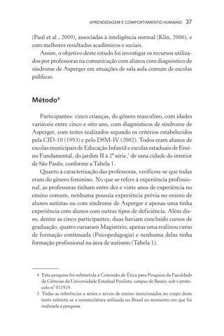 APRENDIZAGEM E COMPORTAMENTO HUMANO 37
(Paul et al., 2009), associadas à inteligência normal (Klin, 2006), e
com melhores resultados acadêmicos e sociais.
Assim, o objetivo deste estudo foi investigar os recursos utiliza-
dos por professoras na comunicação com alunos com diagnóstico de
síndrome de Asperger em situações de sala aula comum de escolas
públicas.
Método4
Participantes: cinco crianças, do gênero masculino, com idades
variáveis entre cinco e oito ano, com diagnósticos de síndrome de
Asperger, com testes realizados segundo os critérios estabelecidos
pela CID-10 (1993) e pelo DSM-IV (2002). Todos eram alunos de
escolas municipais de Educação Infantil e escolas estaduais de Ensi-
no Fundamental, do jardim II à 2ª série,5
de uma cidade do interior
de São Paulo, conforme a Tabela 1.
Quanto à caracterização das professoras, verificou-se que todas
eram do gênero feminino. No que se refere à experiência profissio-
nal, as professoras tinham entre dez e vinte anos de experiência no
ensino comum, nenhuma possuía experiência prévia no ensino de
alunos autistas ou com síndrome de Asperger e apenas uma tinha
experiência com alunos com outros tipos de deficiência. Além dis-
so, dentre as cinco participantes, duas haviam concluído cursos de
graduação, quatro cursaram Magistério, apenas uma realizou curso
de formação continuada (Psicopedagogia) e nenhuma delas tinha
formação profissional na área de autismo (Tabela 1).
4 Esta pesquisa foi submetida à Comissão de Ética para Pesquisa da Faculdade
de Ciências da Universidade Estadual Paulista, campus de Bauru, sob o proto-
colo nº 011924.
5 Todas as referências a séries e níveis de ensino mencionados no corpo deste
texto referem-se à nomenclatura utilizada no Brasil no momento em que foi
realizada a pesquisa.
 