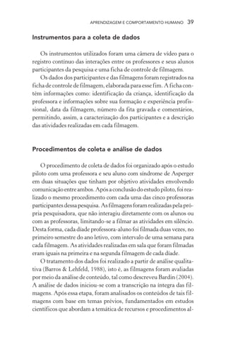 APRENDIZAGEM E COMPORTAMENTO HUMANO 39
Instrumentos para a coleta de dados
Os instrumentos utilizados foram uma câmera de vídeo para o
registro contínuo das interações entre os professores e seus alunos
participantes da pesquisa e uma ficha de controle de filmagem.
Os dados dos participantes e das filmagens foram registrados na
ficha de controle de filmagem, elaborada para esse fim. A ficha con-
tém informações como: identificação da criança, identificação da
professora e informações sobre sua formação e experiência profis-
sional, data da filmagem, número da fita gravada e comentários,
permitindo, assim, a caracterização dos participantes e a descrição
das atividades realizadas em cada filmagem.
Procedimentos de coleta e análise de dados
O procedimento de coleta de dados foi organizado após o estudo
piloto com uma professora e seu aluno com síndrome de Asperger
em duas situações que tinham por objetivo atividades envolvendo
comunicaçãoentreambos.Apósaconclusãodoestudopiloto,foirea-
lizado o mesmo procedimento com cada uma das cinco professoras
participantesdessapesquisa.Asfilmagensforamrealizadaspelapró-
pria pesquisadora, que não interagiu diretamente com os alunos ou
com as professoras, limitando-se a filmar as atividades em silêncio.
Desta forma, cada díade professora-aluno foi filmada duas vezes, no
primeiro semestre do ano letivo, com intervalo de uma semana para
cada filmagem. As atividades realizadas em sala que foram filmadas
eram iguais na primeira e na segunda filmagem de cada díade.
O tratamento dos dados foi realizado a partir de análise qualita-
tiva (Barros & Lehfeld, 1988), isto é, as filmagens foram avaliadas
por meio da análise de conteúdo, tal como descreveu Bardin (2004).
A análise de dados iniciou-se com a transcrição na íntegra das fil-
magens. Após essa etapa, foram analisados os conteúdos de tais fil-
magens com base em temas prévios, fundamentados em estudos
científicos que abordam a temática de recursos e procedimentos al-
 