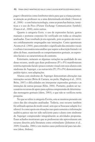 46 TÂNIA GRACY MARTINS DO VALLE E ANA CLÁUDIA BORTOLOZZI MAIA (ORGS.)
pagers vibratórios como lembretes táteis para que a criança prestas-
se atenção ao professor ou a uma determinada atividade (Anson et
al., 2008) – e com baixa tecnologia, como as pranchas básicas, temá-
ticas e o uso do Pecs (Picture Exchange Communication Symbols)
(Ganz et al., 2008), entre outros.
Quanto à categoria Gesto, o uso de expressões faciais, gestos
manuais e posturas corporais foi verificado em todas as situações
analisadas. Esse resultado já era esperado, pois os gestos são recur-
sos cotidianamente empregados nas interações. Como apontaram
Acosta et al. (2006), para entender o significado das emissões vocais
e verbais é necessária uma análise que supere a descrição formal e vá
além da frase, examinando os comportamentos gestuais, as expres-
sões faciais e as características do contexto.
Entretanto, notaram-se algumas variações na qualidade do uso
desse recurso, sendo que duas professoras (P1 e P5) manifestaram
restrita expressão facial e pouco contato visual com seus alunos com
síndrome de Asperger, e as outras três (P2, P3 e P4) demonstraram
padrão típico, sem adaptações.
Alunos com síndrome de Asperger demonstram alterações nas
interações sociais (Brito & Carrara, no prelo; Hagberg et al., 2010;
Brito, 2007) e dificuldades em interpretar expressões gestuais e as
intenções de outras pessoas (Klin, 2006). Portanto, podem ser ne-
cessários recursos de apoio para a plena compreensão de determina-
das mensagens gestuais (idem, 2003), o que não se verificou nesta
pesquisa.
No que se refere à categoria Escrita, esta se mostrou presente em
cinco das dez situações analisadas. Todavia, esse recurso também
foi utilizado apenas de modo usual, sem que se buscasse adaptá-lo e
oferecê-lo como apoio em situações nas quais somente a informação
auditiva parece não ter sido suficiente para o aluno com síndrome
de Asperger compreender integralmente as atividades propostas.
Esses achados mostraram que as professoras não aproveitaram um
recurso descrito pela literatura como estimulante (Johnston et al.,
2009; Grandin, 2006) e em muitos casos preferencial para tais alu-
nos (idem, ibidem).
 