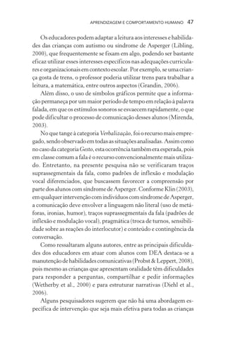 APRENDIZAGEM E COMPORTAMENTO HUMANO 47
Os educadores podem adaptar a leitura aos interesses e habilida-
des das crianças com autismo ou síndrome de Asperger (Libling,
2000), que frequentemente se fixam em algo, podendo ser bastante
eficaz utilizar esses interesses específicos nas adequações curricula-
reseorganizacionaisemcontextoescolar.Porexemplo,seumacrian-
ça gosta de trens, o professor poderia utilizar trens para trabalhar a
leitura, a matemática, entre outros aspectos (Grandin, 2006).
Além disso, o uso de símbolos gráficos permite que a informa-
ção permaneça por um maior período de tempo em relação à palavra
falada, em que os estímulos sonoros se esvaecem rapidamente, o que
pode dificultar o processo de comunicação desses alunos (Mirenda,
2003).
No que tange à categoria Verbalização, foi o recurso mais empre-
gado,sendoobservadoemtodasassituaçõesanalisadas.Assimcomo
nocasodacategoriaGesto,estaocorrênciatambémeraesperada,pois
em classe comum a fala é o recurso convencionalmente mais utiliza-
do. Entretanto, na presente pesquisa não se verificaram traços
suprassegmentais da fala, como padrões de inflexão e modulação
vocal diferenciados, que buscassem favorecer a compreensão por
parte dos alunos com síndrome de Asperger. Conforme Klin (2003),
emqualquerintervençãocomindivíduoscomsíndromedeAsperger,
a comunicação deve envolver a linguagem não literal (uso de metá-
foras, ironias, humor), traços suprassegmentais da fala (padrões de
inflexão e modulação vocal), pragmática (troca de turnos, sensibili-
dade sobre as reações do interlocutor) e conteúdo e contingência da
conversação.
Como ressaltaram alguns autores, entre as principais dificulda-
des dos educadores em atuar com alunos com DEA destaca-se a
manutençãodehabilidadescomunicativas(Probst&Leppert,2008),
pois mesmo as crianças que apresentam oralidade têm dificuldades
para responder a perguntas, compartilhar e pedir informações
(Wetherby et al., 2000) e para estruturar narrativas (Diehl et al.,
2006).
Alguns pesquisadores sugerem que não há uma abordagem es-
pecífica de intervenção que seja mais efetiva para todas as crianças
 