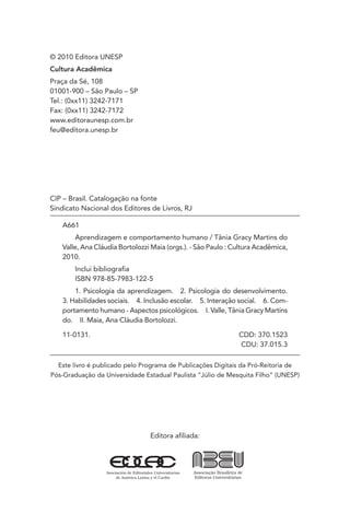 Editora afiliada:
CIP – Brasil. Catalogação na fonte
Sindicato Nacional dos Editores de Livros, RJ
A661
Aprendizagem e comportamento humano / Tânia Gracy Martins do
Valle, Ana Cláudia Bortolozzi Maia (orgs.). - São Paulo : Cultura Acadêmica,
2010.
Inclui bibliografia
ISBN 978-85-7983-122-5
1. Psicologia da aprendizagem. 2. Psicologia do desenvolvimento.
3. Habilidades sociais. 4. Inclusão escolar. 5. Interação social. 6. Com-
portamento humano - Aspectos psicológicos. I. Valle, Tânia Gracy Martins
do. II. Maia, Ana Cláudia Bortolozzi.
11-0131. CDD: 370.1523
CDU: 37.015.3
Este livro é publicado pelo Programa de Publicações Digitais da Pró-Reitoria de
Pós-Graduação da Universidade Estadual Paulista “Júlio de Mesquita Filho” (UNESP)
© 2010 Editora UNESP
Cultura Acadêmica
Praça da Sé, 108
01001-900 – São Paulo – SP
Tel.: (0xx11) 3242-7171
Fax: (0xx11) 3242-7172
www.editoraunesp.com.br
feu@editora.unesp.br
 