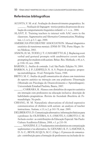50 TÂNIA GRACY MARTINS DO VALLE E ANA CLÁUDIA BORTOLOZZI MAIA (ORGS.)
Referências bibliográficas
ACOSTA,V. M. et al. Avaliação do desenvolvimento pragmático. In:
. Avaliação de linguagem: teoriaepráticadoprocessodeava-
liação do comportamento linguístico infantil. s. l.: s. n., 2006.
ALANT, E. Training teachers to interact with AAC users in the
classroom. Augmentative and Alternative Communication,Washing-
ton, v.2, n.6, p.5-7, ago. 2000.
AMERICAN PSYCHIATRY ASSOCIATION. Manual diagnóstico
estatístico de transtornos mentais. (DSM-IV-TR). Porto Alegre: Ar-
tes Médicas, 2002.
ANSON,H.M.;TODD,J.T.;CASSARETTO,K.J.Replacingovert
verbal and gestural prompts with unobtrusive covert tactile
promptingforstudentswithautism.Behav.Res.Methods,v.40,n.4,
p.1106-10, nov. 2008.
BARDIN, L. Análise de conteúdo. 3.ed. São Paulo: Edições 70, 2004.
BARROS, A. J. P.; LEHFELD, N. A. S. Projeto de pesquisa: propos-
tas metodológicas. 10.ed. Petrópolis:Vozes, 1988.
BRITO, M. C. Análise do perfil comunicativo de alunos com transtornos
do espectro autístico na interação com seus professores. Dissertação
(Mestrado em Psicologia do Desenvolvimento e Aprendizagem).
Universidade Estadual Paulista, Bauru, 2007.
; CARRARA, K. Alunos com distúrbios do espectro autístico
em interação com professores na educação inclusiva: descrição de
habilidades pragmáticas. Revista da Sociedade Brasileira de Fo-
noaudiologia. No prelo.
CHIANG, H. M. Naturalistic observations of elicited expressive
communication of children with autism: an analysis of teacher
instructions. Autism, v.13, n.2, p.165-78, mar. 2009.
DELIBERATO,D.Comunicaçãoalternativa:informaçõesbásicaspara
o professor. In: OLIVEIRA, A. S.; OMOTE, S.; GIROTO, C. M.
Inclusão escolar: as contribuições da Educação Especial. São Paulo:
Cultura Acadêmica Editora, 2008, v.1, p.233-50.
; MANZINI, E. J. Fundamentos introdutórios em comunicação
suplementar e/ou alternativa. In: GENARO, K. F.; LAMÔNICA,
D. A. C.; BEVILACQUA, M. C. (Orgs.). O processo de comunica-
ção: contribuição para a formação de professores na inclusão de in-
 
