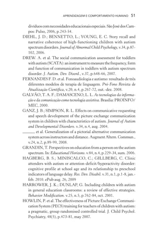APRENDIZAGEM E COMPORTAMENTO HUMANO 51
divíduoscomnecessidadeseducacionaisespeciais.SãoJosédosCam-
pos: Pulso, 2006, p.243-54.
DIEHL, J. D.; BENNETTO, L.; YOUNG, E. C. Story recall and
narrative coherence of high-functioning children with autism
spectrumdisorders.Journal of Abnormal Child Psychology,v.34,p.87-
102, 2006.
DREW. A. et al. The social communication assessment for toddlers
withautism(SCATA):aninstrumenttomeasurethefrequency,form
and function of communication in toddlers with autism spectrum
disorder. J. Autism. Dev. Disord., v.37, p.648-66, 2007.
FERNANDES F. D. et al. Fonoaudiologia e autismo: resultado de três
diferentes modelos de terapia de linguagem. Pró-Fono Revista de
Atualização Científica, v.20, n.4, p.267-72, out.-dez. 2008.
GALVÃO,T. A. F.; DAMASCENO, L. L. As tecnologias da informa-
ção e da comunicação como tecnologia assistiva.Brasília:PROINFO/
MEC, 2000.
GANZ, J. B.; SIMPSON, R. L. Effects on communicative requesting
and speech development of the picture exchange communication
system in children with characteristics of autism. Journal of Autism
and Developmental Disorders. v.34, n.4, aug. 2004.
et al. Generalization of a pictorial alternative communication
systemacrossinstructorsanddistance.AugmentAltern.Commun.,
v.24, n.2, p.89-99, 2008.
GRANDIN,T. Perspectives on education from a person on the autism
spectrum. In: Educational Horizons. v.84, n.4, p.229-34, sum. 2006.
HAGBERG, B. S.; MINISCALCO, C.; GILLBERG, C. Clinic
attenders with autism or attention-deficit/hyperactivity disorder:
cognitive profile at school age and its relationship to preschool
indicators of language delay. Res. Dev. Disabil. v.31, n.1, p.1-8, jan.-
feb. 2010. ePub aug. 26, 2009
HARROWER, J. K.; DUNLAP, G. Including children with autism
in general education classrooms: a review of effective strategies.
Behavior Modification. v.25, n.5, p.762-84, oct. 2001.
HOWLIN, P. et al.The effectiveness of Picture Exchange Communi-
cation System (PECS) training for teachers of children with autism:
a pragmatic, group randomised controlled trial. J. Child Psychol.
Psychiatry, 48(5), p.473-81, may 2007.
 
