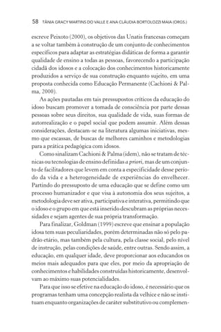 58 TÂNIA GRACY MARTINS DO VALLE E ANA CLÁUDIA BORTOLOZZI MAIA (ORGS.)
escreve Peixoto (2000), os objetivos das Unatis francesas começam
a se voltar também à construção de um conjunto de conhecimentos
específicos para adaptar as estratégias didáticas de forma a garantir
qualidade de ensino a todas as pessoas, favorecendo a participação
cidadã dos idosos e a colocação dos conhecimentos historicamente
produzidos a serviço de sua construção enquanto sujeito, em uma
proposta conhecida como Educação Permanente (Cachioni & Pal-
ma, 2000).
As ações pautadas em tais pressupostos críticos da educação do
idoso buscam promover a tomada de consciência por parte dessas
pessoas sobre seus direitos, sua qualidade de vida, suas formas de
autorrealização e o papel social que podem assumir. Além dessas
considerações, destacam-se na literatura algumas iniciativas, mes-
mo que escassas, de buscas de melhores caminhos e metodologias
para a prática pedagógica com idosos.
Como sinalizam Cachioni & Palma (idem), não se tratam de téc-
nicas ou tecnologias de ensino definidas a priori, mas de um conjun-
to de facilitadores que levem em conta a especificidade desse perío-
do da vida e a heterogeneidade de experiências do envelhecer.
Partindo do pressuposto de uma educação que se define como um
processo humanizador e que visa à autonomia dos seus sujeitos, a
metodologiadeveserativa,participativaeinterativa,permitindoque
o idoso e o grupo em que está inserido descubram as próprias neces-
sidades e sejam agentes de sua própria transformação.
Para finalizar, Goldman (1999) escreve que ensinar a população
idosa tem suas peculiaridades, porém determinadas não só pelo pa-
drão etário, mas também pela cultura, pela classe social, pelo nível
de instrução, pelas condições de saúde, entre outras. Sendo assim, a
educação, em qualquer idade, deve proporcionar aos educandos os
meios mais adequados para que eles, por meio da apropriação de
conhecimentos e habilidades construídas historicamente, desenvol-
vam ao máximo suas potencialidades.
Para que isso se efetive na educação do idoso, é necessário que os
programas tenham uma concepção realista da velhice e não se insti-
tuam enquanto organizações de caráter substitutivo ou complemen-
 
