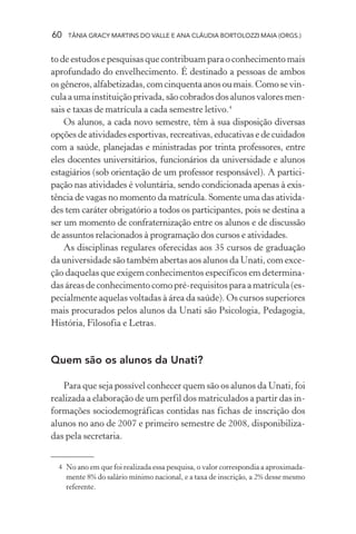 60 TÂNIA GRACY MARTINS DO VALLE E ANA CLÁUDIA BORTOLOZZI MAIA (ORGS.)
to de estudos e pesquisas que contribuam para o conhecimento mais
aprofundado do envelhecimento. É destinado a pessoas de ambos
osgêneros,alfabetizadas,comcinquentaanosoumais.Comosevin-
culaaumainstituiçãoprivada,sãocobradosdosalunosvaloresmen-
sais e taxas de matrícula a cada semestre letivo.4
Os alunos, a cada novo semestre, têm à sua disposição diversas
opções de atividades esportivas, recreativas, educativas e de cuidados
com a saúde, planejadas e ministradas por trinta professores, entre
eles docentes universitários, funcionários da universidade e alunos
estagiários (sob orientação de um professor responsável). A partici-
pação nas atividades é voluntária, sendo condicionada apenas à exis-
tência de vagas no momento da matrícula. Somente uma das ativida-
des tem caráter obrigatório a todos os participantes, pois se destina a
ser um momento de confraternização entre os alunos e de discussão
de assuntos relacionados à programação dos cursos e atividades.
As disciplinas regulares oferecidas aos 35 cursos de graduação
da universidade são também abertas aos alunos da Unati, com exce-
ção daquelas que exigem conhecimentos específicos em determina-
das áreas de conhecimento como pré-requisitos para a matrícula (es-
pecialmente aquelas voltadas à área da saúde). Os cursos superiores
mais procurados pelos alunos da Unati são Psicologia, Pedagogia,
História, Filosofia e Letras.
Quem são os alunos da Unati?
Para que seja possível conhecer quem são os alunos da Unati, foi
realizada a elaboração de um perfil dos matriculados a partir das in-
formações sociodemográficas contidas nas fichas de inscrição dos
alunos no ano de 2007 e primeiro semestre de 2008, disponibiliza-
das pela secretaria.
4 No ano em que foi realizada essa pesquisa, o valor correspondia a aproximada-
mente 8% do salário mínimo nacional, e a taxa de inscrição, a 2% desse mesmo
referente.
 