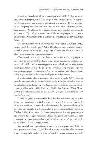 APRENDIZAGEM E COMPORTAMENTO HUMANO 61
A análise dos dados demonstrou que em 2007, 240 pessoas se
inscreveram no programa (195 no primeiro semestre e 45 no segun-
do). Dos alunos matriculados no primeiro semestre, 104 deles já es-
tavam no programa desde o ano anterior e 91 eram alunos novatos,
totalizando 195 alunos. Do número total de inscritos no segundo
semestre (175), 130 já estavam matriculados no programa no perío-
do anterior. Nesse semestre o número de inscrições de novos alunos
foi de 45.
Em 2008, o índice de continuidade no programa foi um pouco
maior que 50%, sendo que 92 dos 175 alunos matriculados no ano
anterior permaneceram no programa. O número de novas inscri-
ções nesse semestre chegou a noventa.
Observando o número de alunos que se mantêm no programa
por mais de um semestre letivo, tem-se que apenas no segundo se-
mestre de 2007 o número ultrapassou a metade do número de novas
inscrições. Esse é um dado que pode ser relevante para que se pense
a respeito de possíveis insatisfações com relação às atividades ofere-
cidas e que poderiam levar ao desligamento dos alunos.
A distribuição dos alunos por gênero no ano de 2007 apontou
grande predominância de mulheres, dado este que coincide com os
apontamentos realizados por diferentes autores da área do envelhe-
cimento (Berquió, 1999; Peixoto, 2000; Sant’Anna, 2000; Toni,
2007). Do total de alunos no ano de 2007, 80,8% são mulheres (194
dos 240 alunos).
De modo geral, a expectativa de vidas das mulheres supera a dos
homens em razão de múltiplos fatores, como diferença de exposição
às causas de risco de trabalho, de consumo de tabaco e álcool e de
atitudes em relação a enfermidades e assistência médica (Veras &
Caldas, 2004). Outro fato de destaque refere-se à maior procura por
programas de atenção a pessoas idosas por parte das mulheres, bem
como por propostas voltadas aos cuidados com a saúde, realização
de atividades físicas, entre outras.
Apesar da Unati investigada consistir em um programa destina-
do à população idosa, 40,4% dos alunos estão abaixo dos sessenta
anos, ou seja, não podem ser considerados pessoas idosas segundo
 
