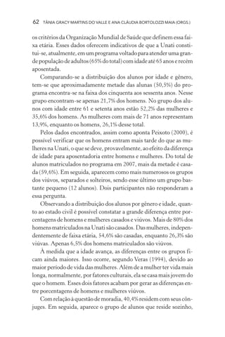 62 TÂNIA GRACY MARTINS DO VALLE E ANA CLÁUDIA BORTOLOZZI MAIA (ORGS.)
os critérios da Organização Mundial de Saúde que definem essa fai-
xa etária. Esses dados oferecem indicativos de que a Unati consti-
tui-se,atualmente,emumprogramavoltadoparaatenderumagran-
depopulaçãodeadultos(65%dototal)comidadeaté65anoserecém
aposentada.
Comparando-se a distribuição dos alunos por idade e gênero,
tem-se que aproximadamente metade das alunas (50,5%) do pro-
grama encontra-se na faixa dos cinquenta aos sessenta anos. Nesse
grupo encontram-se apenas 21,7% dos homens. No grupo dos alu-
nos com idade entre 61 e setenta anos estão 52,2% das mulheres e
35,6% dos homens. As mulheres com mais de 71 anos representam
13,9%, enquanto os homens, 26,1% desse total.
Pelos dados encontrados, assim como aponta Peixoto (2000), é
possível verificar que os homens entram mais tarde do que as mu-
lheres na Unati, o que se deve, provavelmente, ao efeito da diferença
de idade para aposentadoria entre homens e mulheres. Do total de
alunos matriculados no programa em 2007, mais da metade é casa-
da (59,6%). Em seguida, aparecem como mais numerosos os grupos
dos viúvos, separados e solteiros, sendo esse último um grupo bas-
tante pequeno (12 alunos). Dois participantes não responderam a
essa pergunta.
Observando a distribuição dos alunos por gênero e idade, quan-
to ao estado civil é possível constatar a grande diferença entre por-
centagens de homens e mulheres casados e viúvos. Mais de 80% dos
homens matriculados na Unati são casados. Das mulheres, indepen-
dentemente de faixa etária, 54,6% são casadas, enquanto 26,3% são
viúvas. Apenas 6,5% dos homens matriculados são viúvos.
À medida que a idade avança, as diferenças entre os grupos fi-
cam ainda maiores. Isso ocorre, segundo Veras (1994), devido ao
maior período de vida das mulheres. Além de a mulher ter vida mais
longa, normalmente, por fatores culturais, ela se casa mais jovem do
que o homem. Esses dois fatores acabam por gerar as diferenças en-
tre porcentagens de homens e mulheres viúvos.
Com relação à questão de moradia, 40,4% residem com seus côn-
juges. Em seguida, aparece o grupo de alunos que reside sozinho,
 