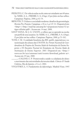 72 TÂNIA GRACY MARTINS DO VALLE E ANA CLÁUDIA BORTOLOZZI MAIA (ORGS.)
PEIXOTO, C. De volta às aulas ou de como ser estudante aos 60 anos.
In: NERI, A. L.; FREIRE, S. A. (Orgs). E por falar em boa velhice.
Campinas: Papirus, 2000, p.42-74.
RIFIOTIS,T.Oidosoeasociedademoderna:desafiosdagerontologia.
Revista Pro-Posições.Campinas,v.18,n.1,p.137-51.Disponívelem:
<http>://http://mail.fae.unicamp.br/~proposicoes/textos/52-ar-
tigos-rifiotist.pdf>. Acesso em: 14 mai. 2008.
SANT‘ANNA, M. J. G. UNATI, a velhice que se aprende na escola:
um perfil de seus usuários. In: NERI, A. L.; FREIRE, S. A. (Orgs).
E por falar em boa velhice. Campinas: Papirus, 2000, p.75-102.
TONI, I. M. A realidade brasileira das IES: perfil, expectativas e ca-
racterização dos alunos das UNATIS. In: Fórum Nacional de Coor-
denadores de Projetos da Terceira Idade de Instituições de Ensino Su-
perior e IX Encontro Nacinal de Estudantes da Terceira Idade de
Instituições de Ensino Superior. 2007. Disponível em: <http://
www.ucs.br/ucs/extensao/unti/evento/download_palestr as>.
Acesso em: 07 jun. 2008
; CALDAS, C. P. Promovendo a saúde e a cidadania do idoso:
o movimento das universidades da terceira idade. Ciência & Saúde
Coletiva, Rio de Janeiro, v.9, n.2, 2004.
VYGOTSKY, L. S. Fundamentos da defectologia. Madrid:Visor, 1997
 