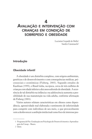 4
AVALIAÇÃO E INTERVENÇÃO COM
CRIANÇAS EM CONDIÇÃO DE
SOBREPESO E OBESIDADE
Lucinéia Crepaldi de Mello1
Sandro Caramaschi2
Introdução
Obesidade infantil
A obesidade é um distúrbio complexo, com origens ambientais,
genéticas e de desenvolvimento e com consequências médicas, psi-
cossociais e econômicas (Fisberg, 2005). Segundo estudos de
Kaufman (1999), o Brasil tinha, na época, cerca de três milhões de
criançascomidadeinferioradezanossofrendodeobesidade.Aocor-
rência de tal distúrbio na infância e na adolescência aumenta a pos-
sibilidade de sua manutenção na vida adulta, conforme afirmação
de Fisberg (2005).
Vários autores relatam características em obesos como depen-
dência, agressividade mal elaborada e sentimento de inferioridade
para competir com indivíduos de seu meio, o que provavelmente
vem a desfavorecer a ambição intelectual como foco de interesse pes-
1 Programa de Pós-Graduação em Psicologia do Desenvolvimento e Aprendiza-
gem da Unesp – Bauru.
2 Idem.
 