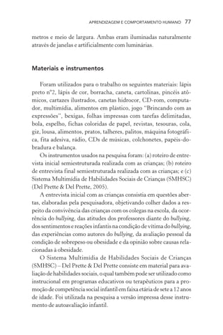 APRENDIZAGEM E COMPORTAMENTO HUMANO 77
metros e meio de largura. Ambas eram iluminadas naturalmente
através de janelas e artificialmente com luminárias.
Materiais e instrumentos
Foram utilizados para o trabalho os seguintes materiais: lápis
preto nº2, lápis de cor, borracha, caneta, cartolinas, pincéis atô-
micos, cartazes ilustrados, canetas hidrocor, CD-rom, computa-
dor, multimídia, alimentos em plástico, jogo “Brincando com as
expressões”, bexigas, folhas impressas com tarefas delimitadas,
bola, espelho, fichas coloridas de papel, revistas, tesouras, cola,
giz, lousa, alimentos, pratos, talheres, palitos, máquina fotográfi-
ca, fita adesiva, rádio, CDs de músicas, colchonetes, papéis-do-
bradura e balança.
Os instrumentos usados na pesquisa foram: (a) roteiro de entre-
vista inicial semiestruturada realizada com as crianças; (b) roteiro
de entrevista final semiestruturada realizada com as crianças; e (c)
Sistema Multimídia de Habilidades Sociais de Crianças (SMHSC)
(Del Prette & Del Prette, 2005).
A entrevista inicial com as crianças consistia em questões aber-
tas, elaboradas pela pesquisadora, objetivando colher dados a res-
peito da convivência das crianças com os colegas na escola, da ocor-
rência do bullying, das atitudes dos professores diante do bullying,
dos sentimentos e reações infantis na condição de vítima do bullying,
das experiências como autores do bullying, da avaliação pessoal da
condição de sobrepeso ou obesidade e da opinião sobre causas rela-
cionadas à obesidade.
O Sistema Multimídia de Habilidades Sociais de Crianças
(SMHSC) – Del Prette & Del Prette consiste em material para ava-
liação de habilidades sociais, o qual também pode ser utilizado como
instrucional em programas educativos ou terapêuticos para a pro-
moção de competência social infantil em faixa etária de sete a 12 anos
de idade. Foi utilizada na pesquisa a versão impressa desse instru-
mento de autoavaliação infantil.
 
