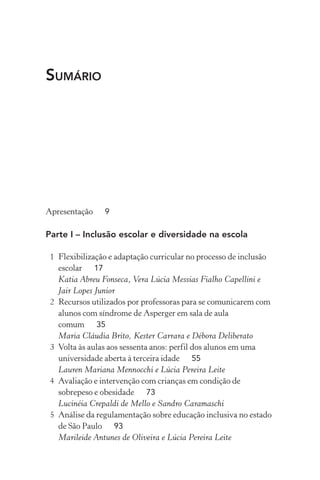SUMÁRIO
Apresentação 9
Parte I – Inclusão escolar e diversidade na escola
1 Flexibilização e adaptação curricular no processo de inclusão
escolar 17
Katia Abreu Fonseca, Vera Lúcia Messias Fialho Capellini e
Jair Lopes Junior
2 Recursos utilizados por professoras para se comunicarem com
alunos com síndrome de Asperger em sala de aula
comum 35
Maria Cláudia Brito, Kester Carrara e Débora Deliberato
3 Volta às aulas aos sessenta anos: perfil dos alunos em uma
universidade aberta à terceira idade 55
Lauren Mariana Mennocchi e Lúcia Pereira Leite
4 Avaliação e intervenção com crianças em condição de
sobrepeso e obesidade 73
Lucinéia Crepaldi de Mello e Sandro Caramaschi
5 Análise da regulamentação sobre educação inclusiva no estado
de São Paulo 93
Marileide Antunes de Oliveira e Lúcia Pereira Leite
 