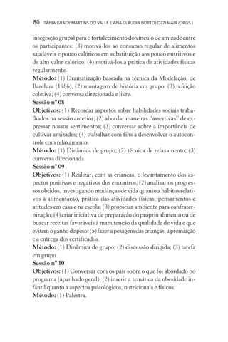 80 TÂNIA GRACY MARTINS DO VALLE E ANA CLÁUDIA BORTOLOZZI MAIA (ORGS.)
integração grupal para o fortalecimento do vínculo de amizade entre
os participantes; (3) motivá-los ao consumo regular de alimentos
saudáveis e pouco calóricos em substituição aos pouco nutritivos e
de alto valor calórico; (4) motivá-los à prática de atividades físicas
regularmente.
Método: (1) Dramatização baseada na técnica da Modelação, de
Bandura (1986); (2) montagem de história em grupo; (3) refeição
coletiva; (4) conversa direcionada e livre.
Sessão nº 08
Objetivos: (1) Recordar aspectos sobre habilidades sociais traba-
lhados na sessão anterior; (2) abordar maneiras “assertivas” de ex-
pressar nossos sentimentos; (3) conversar sobre a importância de
cultivar amizades; (4) trabalhar com fins a desenvolver o autocon-
trole com relaxamento.
Método: (1) Dinâmica de grupo; (2) técnica de relaxamento; (3)
conversa direcionada.
Sessão nº 09
Objetivos: (1) Realizar, com as crianças, o levantamento dos as-
pectos positivos e negativos dos encontros; (2) analisar os progres-
sos obtidos, investigando mudanças de vida quanto a hábitos relati-
vos à alimentação, prática das atividades físicas, pensamentos e
atitudes em casa e na escola; (3) propiciar ambiente para confrater-
nização; (4) criar iniciativa de preparação do próprio alimento ou de
buscar receitas favoráveis à manutenção da qualidade de vida e que
evitemoganhodepeso;(5)fazerapesagemdascrianças,apremiação
e a entrega dos certificados.
Método: (1) Dinâmica de grupo; (2) discussão dirigida; (3) tarefa
em grupo.
Sessão nº 10
Objetivos: (1) Conversar com os pais sobre o que foi abordado no
programa (apanhado geral); (2) inserir a temática da obesidade in-
fantil quanto a aspectos psicológicos, nutricionais e físicos.
Método: (1) Palestra.
 