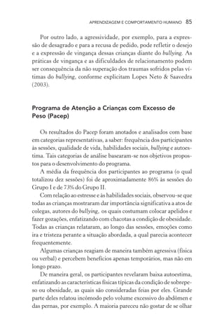 APRENDIZAGEM E COMPORTAMENTO HUMANO 85
Por outro lado, a agressividade, por exemplo, para a expres-
são de desagrado e para a recusa de pedido, pode refletir o desejo
e a expressão de vingança dessas crianças diante do bullying. As
práticas de vingança e as dificuldades de relacionamento podem
ser consequência da não superação dos traumas sofridos pelas ví-
timas do bullying, conforme explicitam Lopes Neto & Saavedra
(2003).
Programa de Atenção a Crianças com Excesso de
Peso (Pacep)
Os resultados do Pacep foram anotados e analisados com base
em categorias representativas, a saber: frequência dos participantes
às sessões, qualidade de vida, habilidades sociais, bullying e autoes-
tima. Tais categorias de análise basearam-se nos objetivos propos-
tos para o desenvolvimento do programa.
A média da frequência dos participantes ao programa (o qual
totalizou dez sessões) foi de aproximadamente 86% às sessões do
Grupo I e de 73% do Grupo II.
Com relação ao estresse e às habilidades sociais, observou-se que
todas as crianças mostraram dar importância significativa a atos de
colegas, autores do bullying, os quais costumam colocar apelidos e
fazer gozações, enfatizando com chacotas a condição de obesidade.
Todas as crianças relataram, ao longo das sessões, emoções como
ira e tristeza perante a situação abordada, a qual parecia acontecer
frequentemente.
Algumas crianças reagiam de maneira também agressiva (física
ou verbal) e percebem benefícios apenas temporários, mas não em
longo prazo.
De maneira geral, os participantes revelaram baixa autoestima,
enfatizando as características físicas típicas da condição de sobrepe-
so ou obesidade, as quais são consideradas feias por eles. Grande
parte deles relatou incômodo pelo volume excessivo do abdômen e
das pernas, por exemplo. A maioria pareceu não gostar de se olhar
 
