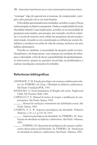 90 TÂNIA GRACY MARTINS DO VALLE E ANA CLÁUDIA BORTOLOZZI MAIA (ORGS.)
“enxergar” algo de especial em si mesmas, de compreender o pró-
prio valor pessoal e de se ver mais bonitas.
Pelos dados apresentados nos resultados, acredita-se que o Pacep
tenhaatingidoosobjetivospropostos.Dadaacomplexidadedotema
obesidade infantil e suas implicações, acredita-se na necessidade de
pesquisas mais amplas, que possam, por exemplo, envolver a famí-
lia e a escola de maneira mais sólida em programas de prevenção e
intervenção, levando-se em consideração as influências sociais (fa-
miliares e escolares) no estilo de vida da criança, inclusive em seus
hábitos alimentares.
Percebe-se, também, a necessidade de atuações multi ou inter-
disciplinares, em longo prazo, com crianças em condição de sobre-
peso e obesidade, a fim de elevar a possibilidade de aprofundamen-
to interventivo quanto às questões envolvidas na problemática e
realizar reavaliações constantes do trabalho.
Referências bibliográficas
ANDRADE,T. M. Estudo psicológico de crianças e adolescentes obe-
sos. In: FISBERG, M. (Org.). Obesidade na infância e adolescência.
São Paulo: Fundação BYK, 1995.
BANDURA, A. Social foundations of thought and action. Englewood
Cliffs, NJ: Prentice-Hall, 1986.
CABALLO, V. E. Manual de técnica de terapia e modificação do com-
portamento. São Paulo: Santos, 1996.
. Manual de avaliação e treinamento das habilidades sociais. São
Paulo: Santos, 2003.
CAMPOS, A. L. R. Aspectos psicológicos da obesidade. Pediatria
Moderna, v.29, n.2, p.129-30, 1993.
. Aspectos psicológicos da obesidade. In: FISBERG, M. Atua-
lização em obesidade na infância e adolescência. São Paulo: Atheneu,
2005.
; FISBERG, M. Quociente de inteligência de crianças e adoles-
centes obesos pela escalaWechsler. In: FISBERG, M. Atualização
em obesidade na infância e adolescência. São Paulo: Atheneu, 2005.
 