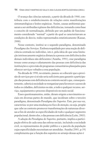 94 TÂNIA GRACY MARTINS DO VALLE E ANA CLÁUDIA BORTOLOZZI MAIA (ORGS.)
O avanço das ciências naturais, a partir da década de 1960, con-
tribuiu com o estabelecimento de relações entre manifestações
sintomatológicas e lesões orgânicas. Assim, causas ambientais pas-
saram a ser atribuídas à gênese das deficiências, tomando como base
o conceito de normalização, definido por um padrão de funciona-
mento considerado “normal” a partir do qual se caracterizavam as
condições de desvio, todos representados estatisticamente (Kassar,
2000).
Nesse contexto, institui-se o segundo paradigma, denominado
Paradigma dos Serviços. Embora respaldado por uma noção de defi-
ciência centrada no indivíduo, isto é, pela ideia de que uma limita-
ção intrinsecamente orgânica distancia a pessoa com deficiência dos
demais indivíduos não deficientes (Aranha, 1991), esse paradigma
trouxe como avanço o afastamento das pessoas com deficiência das
instituições e a provisão de programas comunitários planejados para
oferecer serviços voltados a essa população.
Na década de 1990, no entanto, passou-se a discutir que a provi-
são de serviços por si só não seria suficiente para garantir a participa-
ção das pessoas com deficiência no contexto social e que, consequen-
temente,caberiaàsociedadesereorganizarparafavoreceroacessode
todos os cidadãos, deficientes ou não, a todo e qualquer recurso, ser-
viço, equipamento e processo disponíveis no meio social.
Esses questionamentos, então, deram origem a movimentos so-
ciais em diversas partes do mundo, que incidiram sobre o terceiro
paradigma, denominado Paradigma dos Suportes. Este, por sua vez,
caracteriza-se por uma mudança no foco de atenção, ou seja, propõe
que cabe ao contexto promover transformações de naturezas diver-
sas a fim de atender as especificidades de todo e qualquer segmento
populacional,dentreeles,odaspessoascomdeficiência(Leite,2003).
A adoção do Paradigma de Suportes, portanto, implica a partici-
pação efetiva de cada uma das esferas sociais, incluindo a sociedade
civil, os representantes do poder público e a parcela da população
cujas especificidades necessitam ser atendidas. Aranha (2001, p.19)
complementa que a função dos suportes no arranjo dessas ações é
 