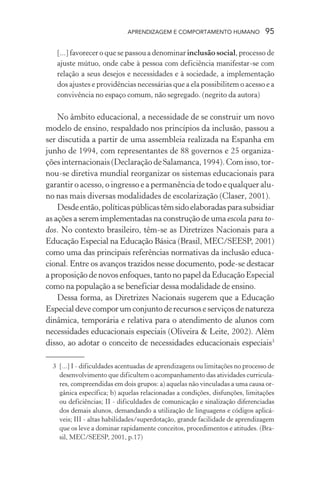 APRENDIZAGEM E COMPORTAMENTO HUMANO 95
[...] favorecer o que se passou a denominar inclusão social, processo de
ajuste mútuo, onde cabe à pessoa com deficiência manifestar-se com
relação a seus desejos e necessidades e à sociedade, a implementação
dos ajustes e providências necessárias que a ela possibilitem o acesso e a
convivência no espaço comum, não segregado. (negrito da autora)
No âmbito educacional, a necessidade de se construir um novo
modelo de ensino, respaldado nos princípios da inclusão, passou a
ser discutida a partir de uma assembleia realizada na Espanha em
junho de 1994, com representantes de 88 governos e 25 organiza-
ções internacionais (Declaração de Salamanca, 1994). Com isso, tor-
nou-se diretiva mundial reorganizar os sistemas educacionais para
garantir o acesso, o ingresso e a permanência de todo e qualquer alu-
no nas mais diversas modalidades de escolarização (Claser, 2001).
Desdeentão,políticaspúblicastêmsidoelaboradasparasubsidiar
as ações a serem implementadas na construção de uma escola para to-
dos. No contexto brasileiro, têm-se as Diretrizes Nacionais para a
Educação Especial na Educação Básica (Brasil, MEC/SEESP, 2001)
como uma das principais referências normativas da inclusão educa-
cional. Entre os avanços trazidos nesse documento, pode-se destacar
a proposição de novos enfoques, tanto no papel da Educação Especial
como na população a se beneficiar dessa modalidade de ensino.
Dessa forma, as Diretrizes Nacionais sugerem que a Educação
Especialdevecomporumconjuntoderecursoseserviçosdenatureza
dinâmica, temporária e relativa para o atendimento de alunos com
necessidades educacionais especiais (Oliveira & Leite, 2002). Além
disso, ao adotar o conceito de necessidades educacionais especiais3
3 [...] I - dificuldades acentuadas de aprendizagens ou limitações no processo de
desenvolvimento que dificultem o acompanhamento das atividades curricula-
res, compreendidas em dois grupos: a) aquelas não vinculadas a uma causa or-
gânica específica; b) aquelas relacionadas a condições, disfunções, limitações
ou deficiências; II - dificuldades de comunicação e sinalização diferenciadas
dos demais alunos, demandando a utilização de linguagens e códigos aplicá-
veis; III - altas habilidades/superdotação, grande facilidade de aprendizagem
que os leve a dominar rapidamente conceitos, procedimentos e atitudes. (Bra-
sil, MEC/SEESP, 2001, p.17)
 