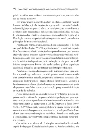 98 TÂNIA GRACY MARTINS DO VALLE E ANA CLÁUDIA BORTOLOZZI MAIA (ORGS.)
paldar a análise a ser realizada em momento posterior, em uma alu-
são ao ensino inclusivo.
Em um primeiro momento, podem-se citar as justificativas que
levaram à elaboração da Resolução, que se referem à existência de
três condições principais: a) oferta de condições para o atendimento
de alunos com necessidades educacionais especiais na rede pública,
b) utilização das Diretrizes Nacionais como referente legal e c) a
Resolução como uma política de ação governamental pautada nos
princípios da inclusão educacional.
Focalizandopontualmente,issomodificaosparágrafos1,2e3do
Artigo 6 da Resolução nº 95/00, que tratam da terminalidade especí-
fica, fazendo uma alusão à adoção desse procedimento, que deve ser
efetivado apenas em casos cujas necessidades educacionais são justi-
ficáveis contando com a expressa anuência da família, por intermé-
dio de solicitação do professor junto à direção escolar para que se dê
início a esse processo. Porém, não se deixa claro qual é a população
acadêmica específica que pode fazer uso de tal procedimento.
Para tanto, é designada uma comissão multidisciplinar para ava-
liar a aprendizagem do aluno e emitir parecer acadêmico de modo
que,posteriormente,aescola,emparceriacomoutrasinstânciasvin-
culadas ao poder público – órgãos oficiais e instituições –, oriente a
famílianoencaminhamentodoalunoaprogramasespeciaisdosquais
ele possa se beneficiar, como, por exemplo, programas de iniciação
ao mundo do trabalho.
Nesse caso, o papel da unidade escolar é verificar se a escola es-
gotou as alternativas de propostas didático-pedagógicas para que
esse aluno pudesse aprender o mínimo do conteúdo acadêmico pre-
visto para a série, de acordo com a Lei de Diretrizes e Bases 9496/
96 (LDB, 1996) e, a partir disso, mobilizar a equipe escolar a fim de
encontrar caminhos possíveis para favorecer a independência desse
aluno, bem como sua inserção na sociedade. Ressalta-se, ainda, que
a terminalidade deve ser vista com parcimônia e adotada como últi-
mo recurso.
Outro fato a ser destacado é a implementação dos Serviços de
Apoio Pedagógico Especializado (Sapes). A Resolução indica, em
 