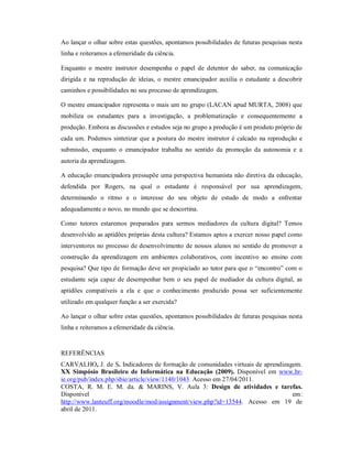 Ao lançar o olhar sobre estas questões, apontamos possibilidades de futuras pesquisas nesta
linha e reiteramos a efemeridade da ciência.

Enquanto o mestre instrutor desempenha o papel de detentor do saber, na comunicação
dirigida e na reprodução de ideias, o mestre emancipador auxilia o estudante a descobrir
caminhos e possibilidades no seu processo de aprendizagem.

O mestre emancipador representa o mais um no grupo (LACAN apud MURTA, 2008) que
mobiliza os estudantes para a investigação, a problematização e consequentemente a
produção. Embora as discussões e estudos seja no grupo a produção é um produto próprio de
cada um. Podemos sintetizar que a postura do mestre instrutor é calcado na reprodução e
submissão, enquanto o emancipador trabalha no sentido da promoção da autonomia e a
autoria da aprendizagem.

A educação emancipadora pressupõe uma perspectiva humanista não diretiva da educação,
defendida por Rogers, na qual o estudante é responsável por sua aprendizagem,
determinando o ritmo e o interesse do seu objeto de estudo de modo a enfrentar
adequadamente o novo, no mundo que se descortina.

Como tutores estaremos preparados para sermos mediadores da cultura digital? Temos
desenvolvido as aptidões próprias desta cultura? Estamos aptos a exercer nosso papel como
interventores no processo de desenvolvimento de nossos alunos no sentido de promover a
construção da aprendizagem em ambientes colaborativos, com incentivo ao ensino com
pesquisa? Que tipo de formação deve ser propiciado ao tutor para que o “encontro” com o
estudante seja capaz de desempenhar bem o seu papel de mediador da cultura digital, as
aptidões compatíveis a ela e que o conhecimento produzido possa ser suficientemente
utilizado em qualquer função a ser exercida?

Ao lançar o olhar sobre estas questões, apontamos possibilidades de futuras pesquisas nesta
linha e reiteramos a efemeridade da ciência.


REFERÊNCIAS
CARVALHO, J. de S. Indicadores de formação de comunidades virtuais de aprendizagem.
XX Simpósio Brasileiro de Informática na Educação (2009). Disponível em www.br-
ie.org/pub/index.php/sbie/article/view/1140/1043. Acesso em 27/04/2011.
COSTA, R. M. E. M. da. & MARINS, V. Aula 3: Design de atividades e tarefas.
Disponível                                                                      em:
http://www.lanteuff.org/moodle/mod/assignment/view.php?id=13544. Acesso em 19 de
abril de 2011.
 