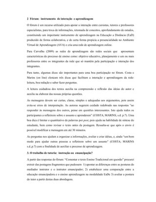2 Fórum: instrumento de interação e aprendizagem

O fórum é um recurso utilizado para apoiar a interação entre cursistas, tutores e professores
especialistas, para troca de informações, retomada de conceitos, aprofundamento de estudos,
constituindo um importante instrumento de aprendizagem na Educação a Distância (EaD)
produzido de forma colaborativa, e de certa forma propicia a presencialidade no Ambiente
Virtual de Aprendizagem (AVA) e cria uma rede de aprendizagem online.

Para Carvalho (2009) as redes de aprendizagem são redes sociais que               apresentam
características do processo de ensino como: objetivo educativo, planejamento e um ou mais
professores entre os integrantes da rede que só mantêm pela participação e interação dos
integrantes.

Para tanto, algumas dicas são importantes para uma boa participação no fórum. Costa e
Marins (on line) elencam três dicas que facilitam a interação e aprendizagem da rede:
leitura, boa redação e saber fazer perguntas.

A leitura cuidadosa dos textos auxilia na compreensão e reflexão das ideias do autor e
auxilia na elaborar das nossas próprias questões.

As mensagens devem ser curtas, claras, simples e adequadas aos argumentos, pois assim
evita-se erros de interpretação. As autoras sugerem cuidado redobrado nas respostas “ao
responder às mensagens dos outros, pense em questões interessantes. Isto ajuda todos os
participantes a refletirem sobre o assunto e aprenderem” (COSTA; MARINS, s.d. p.7). Uma
boa dica é limitar o quantitativo de palavras por post, pois ajuda na habilidade de síntese do
estudante, bem como revisar o texto antes da postagem. Ressalta-se que após o envio é
possível modificar a mensagem em até 30 minutos.

As perguntas nos ajudam a organizar a informações, avaliar e criar idéias, e, ainda “um bom
modo para ajudar outras pessoas a refletirem sobre um assunto” (COSTA; MARINS
s.d.,p.7) com a finalidade de auxiliar o processo de aprendizagem.

3. O trabalho de tutoria: instrução ou emancipação?

A partir das respostas do fórum: “Comentar o texto Ensino Tradicional em questão” procurei
extrair das postagens fragmentos que pudessem 1) apontar as diferenças entre as posturas do
mediador instrutor e o instrutor emancipador; 2) estabelecer uma comparação entre a
educação emancipadora e o ensino aprendizagem na modalidade EaDe 3) avaliar a postura
do tutor a partir destas duas abordagens.
 