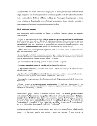 Os depoimentos não foram retirados na íntegra, pois as mensagens enviadas ao fórum foram
longas e algumas sem focar diretamente o assunto em questão. Este procedimento corrobora
com a recomendação de Costa e Marins (s.d.) de que “mensagens longas podem se tornar
pouco objetivas e desestimular nossos leitores” e, portanto, foram retirados somente os
excertos que se relacionam com os objetivos estabelecidos.

3.1 O mediador instrutor

Nos fragmentos abaixo extraídos do fórum, o mediador instrutor possui as seguintes
características:

[...] traduz na sua relação com os alunos falta de espaço para a crítica e construção de conhecimento,
fazendo intervenções como se fosse o detentor do saber; encaminham aos alunos textos imensos, sem deixar
claros objetivos, e as formas de utilizá-lo; as atividades pedem em seus enunciados respostas que são meras
reproduções dos textos sem a preocupação da aprendizagem para competência técnica e como pratica social
emancipadora; está ausente da discussão fazendo com que o aluno se sinta sozinho (Goretti).

[...] Muitos deles ainda, querem a presença do professor, ainda não se sentem capazes de serem donos da sua
busca pelo conhecimento (Liana)

[...] uma educação conteúdista onde devemos considerar que a simples transmissão de conhecimentos não
pode e não deve ser algo simplesmente realizado para que acha o acúmulo de conteúdos os quais muitas das
vezes são desnecessários ao cotidiano de nossos alunos [...] (Luciana)

[...] se baseia na técnica da retórica,[...] método de ensino bancário ( Margareth)

[...] uma mera transmissão passiva de conteúdo pelo professor ( Maria Márcia)

[...] dependência dominadora, que inclui dentre outras a relação de dominação do educador sobre o
educando. (Maria Eunice)

[...] professor “ensinante” [...] depósitos de conhecimentos alienantes ou críticos, que são aplicados através
de conteúdos e lições às pessoas, como se fossem conta bancária ( Maria Leida)

[...] desempenha o papel de detentor do saber, na comunicação dirigida e na reprodução de ideias. (Maria
Aparecida T)

[...] impõe a presença do mestre que transmite o conhecimento; [...] aquele que é dono do saber [...] com
discursos eloquentes recheados desconhecimentos subjetivos e empíricos, valores morais e éticos, visando à
reprodução do pensamento [...] (Marcelo)



Sintetizando o grupo entende o mediador instrutor como: “ o mestre que transmite o
conhecimento”, “desempenha o papel de detentor do saber, na comunicação dirigida e
na reprodução de ideias” suas aulas “se baseiam na técnica da retórica [...] no ensino
bancário”, “uma mera transmissão passiva de conteúdo pelo professor”, resultando em
“uma educação conteudista”, “sem espaço para a crítica e construção do conhecimento”
que só se efetiva pela “presença do professor, “ ensinante”.

No discurso, percebe-se que o ato de ensinar, nesta perpectiva pressupõe uma relação dual, o
mestre e o discípulo, alguém que ensina e outro que aprende. É uma relação de
 