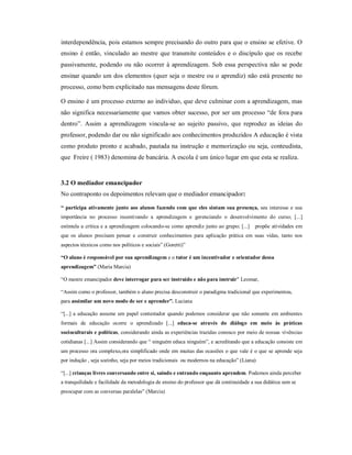 interdependência, pois estamos sempre precisando do outro para que o ensino se efetive. O
ensino é então, vinculado ao mestre que transmite conteúdos e o discípulo que os recebe
passivamente, podendo ou não ocorrer à aprendizagem. Sob essa perspectiva não se pode
ensinar quando um dos elementos (quer seja o mestre ou o aprendiz) não está presente no
processo, como bem explicitado nas mensagens deste fórum.

O ensino é um processo externo ao individuo, que deve culminar com a aprendizagem, mas
não significa necessariamente que vamos obter sucesso, por ser um processo “de fora para
dentro”. Assim a aprendizagem vincula-se ao sujeito passivo, que reproduz as ideias do
professor, podendo dar ou não significado aos conhecimentos produzidos A educação é vista
como produto pronto e acabado, pautada na instrução e memorização ou seja, conteudista,
que Freire ( 1983) denomina de bancária. A escola é um único lugar em que esta se realiza.


3.2 O mediador emancipador
No contraponto os depoimentos relevam que o mediador emancipador:

“ participa ativamente junto aos alunos fazendo com que eles sintam sua presença, seu interesse e sua
importância no processo incentivando a aprendizagem e gerenciando o desenvolvimento do curso; [...]
estimula a crítica e a aprendizagem colocando-se como aprendiz junto ao grupo; [...]     propõe atividades em
que os alunos precisam pensar e construir conhecimentos para aplicação prática em suas vidas, tanto nos
aspectos técnicos como nos políticos e sociais” (Goretti)”

“O aluno é responsável por sua aprendizagem e o tutor é um incentivador e orientador dessa
aprendizagem” (Maria Marcia)

“O mestre emancipador deve interrogar para ser instruído e não para instruir" Leomar,

“Assim como o professor, também o aluno precisa desconstruir o paradigma tradicional que experimentou,
para assimilar um novo modo de ser e aprender”. Luciana

“[...] a educação assume um papel contestador quando podemos considerar que não somente em ambientes
formais de educação ocorre o aprendizado [...] educa-se através do diálogo em meio às práticas
socioculturais e políticas, considerando ainda as experiências trazidas conosco por meio de nossas vivências
cotidianas [...] Assim considerando que “ ninguém educa ninguém”, e acreditando que a educação consiste em
um processo ora complexo,ora simplificado onde em muitas das ocasiões o que vale é o que se aprende seja
por indução , seja sozinho, seja por meios tradicionais ou modernos na educação” (Liana)

“[...] crianças livres conversando entre si, saindo e entrando enquanto aprendem. Podemos ainda perceber
a tranquilidade e facilidade da metodologia de ensino do professor que dá continuidade a sua didática sem se
preocupar com as conversas paralelas” (Marcia)
 