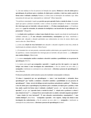 “[...] há uma mudança no foco do processo de formação dos sujeitos. Desloca-se o eixo do ensino para a
aprendizagem, do professor para o estudante, do objeto para o produto, e tudo isso, muda a partir da
forma como é realizada a mediação. Portanto, é a forma como as informações são mediadas é que difere
uma postura de outra quer seja emancipatória ou tradicional” (Maria Aparecida)

“Um professor emancipador é aquele que percebe que para aprender basta a vontade do aluno. Ao ensinar
aquilo que ignora o professor encaminha o aluno a utilizar sua própria inteligência. O mestre emancipador
deve interrogar para ser instruído e não para instruir. [...] O aluno emancipado pensa. [...] O professor
passa a ter o papel de orientador, de animador da inteligência e um incentivador da aprendizagem e do
pensamento” (Margareth)

[...] a relação entre o professor e o aluno é uma relação de troca, exigindo uma atitude de transformação da
realidade conhecida [...] É uma educação conscientizadora, emancipadora que busca transformar a
realidade onde educando e educador aprofundam seus conhecimentos em torno do mesmo objetivo para
intervir sobre eles (Maria Márcia).

[...] existe uma relação de troca horizontal entre educador e educando exigindo-se nesta troca, atitude de
transformação da realidade conhecida ( Maria Eunice)

[...] O orientador deve ser mais presente, construindo também conhecimento, pois segundo Freire há uma troca
de experiência, o mestre emancipador deve interrogar para ser instruído e não para instruir. [...] a educação é
uma conduta dialógica (Maria Leida)

[...] o mestre emancipador auxilia o estudante a descobrir caminhos e possibilidades no seu processo de
aprendizagem ( M.A.T.).

[...] o mestre como aquele que acompanha o aprendiz [...] aquele que deve dar suporte e ser capaz de
instigar seus alunos à uma investigação dos conhecimentos, a fim de construir um novo saber [...]
acompanha o interlocutor na construção do seu conhecimento e direciona o processo de aprendizagem do
aluno (Marcelo).

O discurso produzido coletivamente acerca do mediador emancipador evidencia:

“O aluno é responsável por sua aprendizagem e o tutor é um incentivador e orientador dessa
aprendizagem” que “auxilia o estudante a descobrir caminhos e possibilidades no seu processo de
aprendizagem”, “educa através do diálogo em meio às práticas socioculturais e políticas” . “Desloca-se
o eixo do ensino para a aprendizagem, do professor para o estudante, do objeto para o produto, e tudo
isso, muda a partir da forma como é realizada a mediação” pautado em “ um novo modo de ser e
aprender”, em que para “aprender basta a vontade do aluno”. A relação entre o professor e o aluno é
uma relação de troca” “[...] crianças livres conversando entre si, saindo e entrando enquanto aprendem”
“ numa relação de troca horizontal”. “É uma educação conscientizadora, emancipadora”, “ uma
conduta dialógica”, desta forma       “acompanha o aprendiz e dá o suporte, instiga seus alunos à uma
investigação dos conhecimentos, a fim de construir um novo saber [...], acompanha o interlocutor na
construção do seu conhecimento e direciona o processo de aprendizagem do aluno”.
 