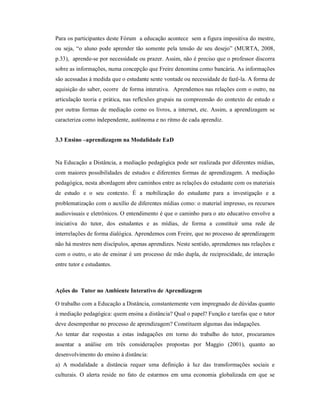 Para os participantes deste Fórum a educação acontece sem a figura impositiva do mestre,
ou seja, “o aluno pode aprender tão somente pela tensão de seu desejo” (MURTA, 2008,
p.33), aprende-se por necessidade ou prazer. Assim, não é preciso que o professor discorra
sobre as informações, numa concepção que Freire denomina como bancária. As informações
são acessadas à medida que o estudante sente vontade ou necessidade de fazê-la. A forma de
aquisição do saber, ocorre de forma interativa. Aprendemos nas relações com o outro, na
articulação teoria e prática, nas reflexões grupais na compreensão do contexto de estudo e
por outras formas de mediação como os livros, a internet, etc. Assim, a aprendizagem se
caracteriza como independente, autônoma e no ritmo de cada aprendiz.


3.3 Ensino –aprendizagem na Modalidade EaD


Na Educação a Distância, a mediação pedagógica pode ser realizada por diferentes mídias,
com maiores possibilidades de estudos e diferentes formas de aprendizagem. A mediação
pedagógica, nesta abordagem abre caminhos entre as relações do estudante com os materiais
de estudo e o seu contexto. É a mobilização do estudante para a investigação e a
problematização com o auxílio de diferentes mídias como: o material impresso, os recursos
audiovisuais e eletrônicos. O entendimento é que o caminho para o ato educativo envolve a
iniciativa do tutor, dos estudantes e as mídias, de forma a constituir uma rede de
interrelações de forma dialógica. Aprendemos com Freire, que no processo de aprendizagem
não há mestres nem discípulos, apenas aprendizes. Neste sentido, aprendemos nas relações e
com o outro, o ato de ensinar é um processo de mão dupla, de reciprocidade, de interação
entre tutor e estudantes.



Ações do Tutor no Ambiente Interativo de Aprendizagem

O trabalho com a Educação a Distância, constantemente vem impregnado de dúvidas quanto
à mediação pedagógica: quem ensina a distância? Qual o papel? Função e tarefas que o tutor
deve desempenhar no processo de aprendizagem? Constituem algumas das indagações.
Ao tentar dar respostas a estas indagações em torno do trabalho do tutor, procuramos
assentar a análise em três considerações propostas por Maggio (2001), quanto ao
desenvolvimento do ensino à distância:
a) A modalidade a distância requer uma definição à luz das transformações sociais e
culturais. O alerta reside no fato de estarmos em uma economia globalizada em que se
 