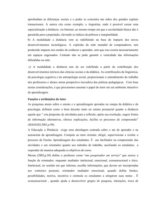 aprofundam as diferenças sociais e o poder se concentra nas mãos dos grandes capitais
transacionais. A autora cita como exemplo, a Argentina, onde é possível cursar uma
especialização a distância, via Internet, ao mesmo tempo em que a escolaridade básica não é
garantida para a população, elevando os índices de pobreza e marginalidade.
b) A modalidade a distância vem se redefinindo na base do impacto dos novos
desenvolvimentos tecnológicos. A explosão da rede mundial de computadores, tem
produzido impacto nos modos de conhecer e aprender, sem que isso ocorra necessariamente
em espaços engessados. Contudo não se pode garantir a veracidade das informações
difundidas na rede.

c) A modalidade a distância tem de ser redefinida a partir da contribuição dos
desenvolvimentos teóricos das ciências sociais e da didática. As contribuições da linguística,
da psicologia cognitiva e da antropologia social, proporcionam o entendimento do trabalho
dos professores e alunos numa perspectiva inovadora das práticas pedagógicas. Com base
nestas considerações, é que procuramos assentar o papel do tutor em um ambiente interativo
de aprendizagem.

Funções e atribuições do tutor
As pesquisas atuais sobre o ensino e a aprendizagem apoiadas no campo da didática e da
psicologia, definem como o bom docente tanto no ensino presencial quanto a distância
aquele que “ cria propostas de atividades para a reflexão, apóia sua resolução, sugere fontes
de informação alternativas, oferece explicações, facilita os processos de compreensão”
(MAGGIO,2001,p.99).
A Educação a Distância exige uma abordagem centrada sobre o ato de aprender e na
autonomia da aprendizagem. Compete ao tutor orientar, dirigir, supervisionar e avaliar o
processo de Ensino Aprendizagem dos estudantes. É um facilitador na compreensão das
atividades e um orientador quanto aos métodos de trabalho, auxiliando os estudantes a
responder de maneira adequada os objetivos do curso.
Moran (2002,p.30) define o professor como “um pesquisador em serviço” que exerce a
função de orientador, enquanto mediador intelectual, emocional, comunicacional e ético.
Intelectual, no sentido em que informa, escolhe informações, que devem ser incorporadas
aos contextos pessoais; orientador mediador emocional, quando define limites,
possibilidades, motiva, incentiva e estimula os estudantes a atingirem suas metas . É
comunicacional , quando ajuda a desenvolver grupos de pesquisa, interações, troca de
 